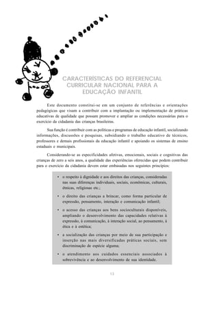 CARACTERÍSTICAS DO REFERENCIAL
                CURRICULAR NACIONAL PARA A
                     EDUCAÇÃO INFANTIL

      Este documento constitui-se em um conjunto de referências e orientações
pedagógicas que visam a contribuir com a implantação ou implementação de práticas
educativas de qualidade que possam promover e ampliar as condições necessárias para o
exercício da cidadania das crianças brasileiras.

      Sua função é contribuir com as políticas e programas de educação infantil, socializando
informações, discussões e pesquisas, subsidiando o trabalho educativo de técnicos,
professores e demais profissionais da educação infantil e apoiando os sistemas de ensino
estaduais e municipais.

      Considerando-se as especificidades afetivas, emocionais, sociais e cognitivas das
crianças de zero a seis anos, a qualidade das experiências oferecidas que podem contribuir
para o exercício da cidadania devem estar embasadas nos seguintes princípios:

            • o respeito à dignidade e aos direitos das crianças, consideradas
              nas suas diferenças individuais, sociais, econômicas, culturais,
              étnicas, religiosas etc.;

            • o direito das crianças a brincar, como forma particular de
              expressão, pensamento, interação e comunicação infantil;

            • o acesso das crianças aos bens socioculturais disponíveis,
              ampliando o desenvolvimento das capacidades relativas à
              expressão, à comunicação, à interação social, ao pensamento, à
              ética e à estética;

            • a socialização das crianças por meio de sua participação e
              inserção nas mais diversificadas práticas sociais, sem
              discriminação de espécie alguma;

            • o atendimento aos cuidados essenciais associados à
              sobrevivência e ao desenvolvimento de sua identidade.


                                             13
 
