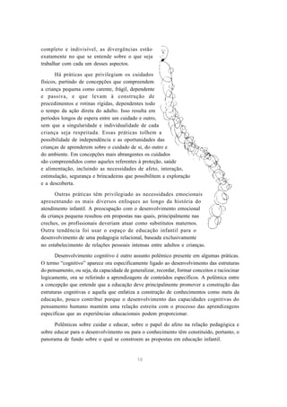 completo e indivisível, as divergências estão
exatamente no que se entende sobre o que seja
trabalhar com cada um desses aspectos.

       Há práticas que privilegiam os cuidados
físicos, partindo de concepções que compreendem
a criança pequena como carente, frágil, dependente
e passiva, e que levam à construção de
procedimentos e rotinas rígidas, dependentes todo
o tempo da ação direta do adulto. Isso resulta em
períodos longos de espera entre um cuidado e outro,
sem que a singularidade e individualidade de cada
criança seja respeitada. Essas práticas tolhem a
possibilidade de independência e as oportunidades das
crianças de aprenderem sobre o cuidado de si, do outro e
do ambiente. Em concepções mais abrangentes os cuidados
são compreendidos como aqueles referentes à proteção, saúde
e alimentação, incluindo as necessidades de afeto, interação,
estimulação, segurança e brincadeiras que possibilitem a exploração
e a descoberta.

      Outras práticas têm privilegiado as necessidades emocionais
apresentando os mais diversos enfoques ao longo da história do
atendimento infantil. A preocupação com o desenvolvimento emocional
da criança pequena resultou em propostas nas quais, principalmente nas
creches, os profissionais deveriam atuar como substitutos maternos.
Outra tendência foi usar o espaço de educação infantil para o
desenvolvimento de uma pedagogia relacional, baseada exclusivamente
no estabelecimento de relações pessoais intensas entre adultos e crianças.

       Desenvolvimento cognitivo é outro assunto polêmico presente em algumas práticas.
O termo “cognitivo” aparece ora especificamente ligado ao desenvolvimento das estruturas
do pensamento, ou seja, da capacidade de generalizar, recordar, formar conceitos e raciocinar
logicamente, ora se referindo a aprendizagens de conteúdos específicos. A polêmica entre
a concepção que entende que a educação deve principalmente promover a construção das
estruturas cognitivas e aquela que enfatiza a construção de conhecimentos como meta da
educação, pouco contribui porque o desenvolvimento das capacidades cognitivas do
pensamento humano mantém uma relação estreita com o processo das aprendizagens
específicas que as experiências educacionais podem proporcionar.

      Polêmicas sobre cuidar e educar, sobre o papel do afeto na relação pedagógica e
sobre educar para o desenvolvimento ou para o conhecimento têm constituído, portanto, o
panorama de fundo sobre o qual se constroem as propostas em educação infantil.


                                             18
 
