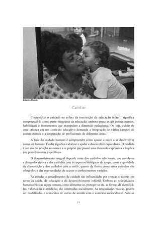 Iolanda Huzak


                                       Cuidar

      Contemplar o cuidado na esfera da instituição da educação infantil significa
compreendê-lo como parte integrante da educação, embora possa exigir conhecimentos,
habilidades e instrumentos que extrapolam a dimensão pedagógica. Ou seja, cuidar de
uma criança em um contexto educativo demanda a integração de vários campos de
conhecimentos e a cooperação de profissionais de diferentes áreas.

      A base do cuidado humano é compreender como ajudar o outro a se desenvolver
como ser humano. Cuidar significa valorizar e ajudar a desenvolver capacidades. O cuidado
é um ato em relação ao outro e a si próprio que possui uma dimensão expressiva e implica
em procedimentos específicos.

      O desenvolvimento integral depende tanto dos cuidados relacionais, que envolvem
a dimensão afetiva e dos cuidados com os aspectos biológicos do corpo, como a qualidade
da alimentação e dos cuidados com a saúde, quanto da forma como esses cuidados são
oferecidos e das oportunidades de acesso a conhecimentos variados.

       As atitudes e procedimentos de cuidado são influenciadas por crenças e valores em
torno da saúde, da educação e do desenvolvimento infantil. Embora as necessidades
humanas básicas sejam comuns, como alimentar-se, proteger-se etc. as formas de identificá-
las, valorizá-las e atendê-las são construídas socialmente. As necessidades básicas, podem
ser modificadas e acrescidas de outras de acordo com o contexto sociocultural. Pode-se


                                           24
 