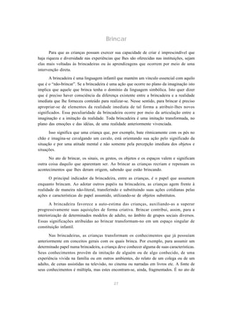 Brincar

       Para que as crianças possam exercer sua capacidade de criar é imprescindível que
haja riqueza e diversidade nas experiências que lhes são oferecidas nas instituições, sejam
elas mais voltadas às brincadeiras ou às aprendizagens que ocorrem por meio de uma
intervenção direta.

       A brincadeira é uma linguagem infantil que mantém um vínculo essencial com aquilo
que é o “não-brincar”. Se a brincadeira é uma ação que ocorre no plano da imaginação isto
implica que aquele que brinca tenha o domínio da linguagem simbólica. Isto quer dizer
que é preciso haver consciência da diferença existente entre a brincadeira e a realidade
imediata que lhe forneceu conteúdo para realizar-se. Nesse sentido, para brincar é preciso
apropriar-se de elementos da realidade imediata de tal forma a atribuir-lhes novos
significados. Essa peculiaridade da brincadeira ocorre por meio da articulação entre a
imaginação e a imitação da realidade. Toda brincadeira é uma imitação transformada, no
plano das emoções e das idéias, de uma realidade anteriormente vivenciada.

      Isso significa que uma criança que, por exemplo, bate ritmicamente com os pés no
chão e imagina-se cavalgando um cavalo, está orientando sua ação pelo significado da
situação e por uma atitude mental e não somente pela percepção imediata dos objetos e
situações.

      No ato de brincar, os sinais, os gestos, os objetos e os espaços valem e significam
outra coisa daquilo que aparentam ser. Ao brincar as crianças recriam e repensam os
acontecimentos que lhes deram origem, sabendo que estão brincando.

       O principal indicador da brincadeira, entre as crianças, é o papel que assumem
enquanto brincam. Ao adotar outros papéis na brincadeira, as crianças agem frente à
realidade de maneira não-literal, transferindo e substituindo suas ações cotidianas pelas
ações e características do papel assumido, utilizando-se de objetos substitutos.

       A brincadeira favorece a auto-estima das crianças, auxiliando-as a superar
progressivamente suas aquisições de forma criativa. Brincar contribui, assim, para a
interiorização de determinados modelos de adulto, no âmbito de grupos sociais diversos.
Essas significações atribuídas ao brincar transformam-no em um espaço singular de
constituição infantil.

      Nas brincadeiras, as crianças transformam os conhecimentos que já possuíam
anteriormente em conceitos gerais com os quais brinca. Por exemplo, para assumir um
determinado papel numa brincadeira, a criança deve conhecer alguma de suas características.
Seus conhecimentos provêm da imitação de alguém ou de algo conhecido, de uma
experiência vivida na família ou em outros ambientes, do relato de um colega ou de um
adulto, de cenas assistidas na televisão, no cinema ou narradas em livros etc. A fonte de
seus conhecimentos é múltipla, mas estes encontram-se, ainda, fragmentados. É no ato de


                                            27
 