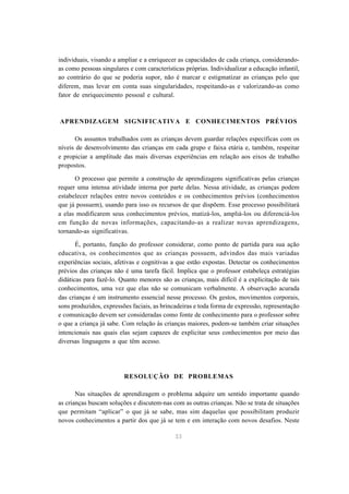 individuais, visando a ampliar e a enriquecer as capacidades de cada criança, considerando-
as como pessoas singulares e com características próprias. Individualizar a educação infantil,
ao contrário do que se poderia supor, não é marcar e estigmatizar as crianças pelo que
diferem, mas levar em conta suas singularidades, respeitando-as e valorizando-as como
fator de enriquecimento pessoal e cultural.



APRENDIZAGEM SIGNIFICATIVA E CONHECIMENTOS PRÉVIOS

      Os assuntos trabalhados com as crianças devem guardar relações específicas com os
níveis de desenvolvimento das crianças em cada grupo e faixa etária e, também, respeitar
e propiciar a amplitude das mais diversas experiências em relação aos eixos de trabalho
propostos.

      O processo que permite a construção de aprendizagens significativas pelas crianças
requer uma intensa atividade interna por parte delas. Nessa atividade, as crianças podem
estabelecer relações entre novos conteúdos e os conhecimentos prévios (conhecimentos
que já possuem), usando para isso os recursos de que dispõem. Esse processo possibilitará
a elas modificarem seus conhecimentos prévios, matizá-los, ampliá-los ou diferenciá-los
em função de novas informações, capacitando-as a realizar novas aprendizagens,
tornando-as significativas.

       É, portanto, função do professor considerar, como ponto de partida para sua ação
educativa, os conhecimentos que as crianças possuem, advindos das mais variadas
experiências sociais, afetivas e cognitivas a que estão expostas. Detectar os conhecimentos
prévios das crianças não é uma tarefa fácil. Implica que o professor estabeleça estratégias
didáticas para fazê-lo. Quanto menores são as crianças, mais difícil é a explicitação de tais
conhecimentos, uma vez que elas não se comunicam verbalmente. A observação acurada
das crianças é um instrumento essencial nesse processo. Os gestos, movimentos corporais,
sons produzidos, expressões faciais, as brincadeiras e toda forma de expressão, representação
e comunicação devem ser consideradas como fonte de conhecimento para o professor sobre
o que a criança já sabe. Com relação às crianças maiores, podem-se também criar situações
intencionais nas quais elas sejam capazes de explicitar seus conhecimentos por meio das
diversas linguagens a que têm acesso.




                         RESOLUÇÃO DE PROBLEMAS

       Nas situações de aprendizagem o problema adquire um sentido importante quando
as crianças buscam soluções e discutem-nas com as outras crianças. Não se trata de situações
que permitam “aplicar” o que já se sabe, mas sim daquelas que possibilitam produzir
novos conhecimentos a partir dos que já se tem e em interação com novos desafios. Neste

                                             33
 