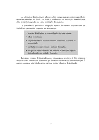 As alternativas de atendimento educacional às crianças que apresentam necessidades
educativas especiais, no Brasil, vão desde o atendimento em instituições especializadas
até a completa integração nas várias instituições de educação.

        A qualidade do processo de integração depende da estrutura organizacional da
instituição, pressupondo propostas que considerem:

            • grau de deficiência e as potencialidades de cada criança;

            • idade cronológica;

            • disponibilidade de recursos humanos e materiais existentes na
              comunidade;

            • condições socioeconômicas e culturais da região;

            • estágio de desenvolvimento dos serviços de educação especial
              já implantado nas unidades federadas.

      Para que o processo de integração dessas crianças possa acontecer de fato, há que se
envolver toda a comunidade, de forma a que o trabalho desenvolvido tenha sustentação. É
preciso considerar este trabalho como parte do projeto educativo da instituição.




                                           37
 