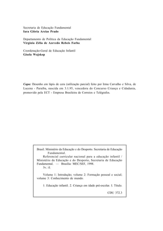 Secretaria de Educação Fundamental
Iara Glória Areias Prado

Departamento de Política da Educação Fundamental
Virgínia Zélia de Azevedo Rebeis Farha

Coordenação-Geral de Educação Infantil
Gisela Wajskop




Capa: Desenho em lápis de cera (utilização parcial) feito por Irma Carvalho e Silva, de
Lucena - Paraíba, nascida em 3.1.95, vencedora do Concurso Criança e Cidadania,
promovido pela ECT - Empresa Brasileira de Correios e Telégrafos.




          Brasil. Ministério da Educação e do Desporto. Secretaria de Educação
                   Fundamental.
               Referencial curricular nacional para a educação infantil /
          Ministério da Educação e do Desporto, Secretaria de Educação
          Fundamental. — Brasília: MEC/SEF, 1998.
               3v.: il.

              Volume 1: Introdução; volume 2: Formação pessoal e social;
          volume 3: Conhecimento de mundo.

               1. Educação infantil. 2. Criança em idade pré-escolar. I. Título.

                                                                    CDU 372.3
 
