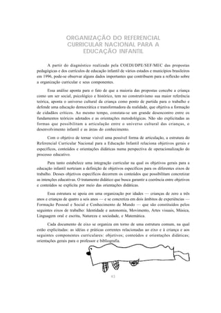 ORGANIZAÇÃO DO REFERENCIAL
                 CURRICULAR NACIONAL PARA A
                      EDUCAÇÃO INFANTIL

      A partir do diagnóstico realizado pela COEDI/DPE/SEF/MEC das propostas
pedagógicas e dos currículos de educação infantil de vários estados e municípios brasileiros
em 1996, pode-se observar alguns dados importantes que contribuem para a reflexão sobre
a organização curricular e seus componentes.

      Essa análise aponta para o fato de que a maioria das propostas concebe a criança
como um ser social, psicológico e histórico, tem no construtivismo sua maior referência
teórica, aponta o universo cultural da criança como ponto de partida para o trabalho e
defende uma educação democrática e transformadora da realidade, que objetiva a formação
de cidadãos críticos. Ao mesmo tempo, constata-se um grande desencontro entre os
fundamentos teóricos adotados e as orientações metodológicas. Não são explicitadas as
formas que possibilitam a articulação entre o universo cultural das crianças, o
desenvolvimento infantil e as áreas do conhecimento.

      Com o objetivo de tornar visível uma possível forma de articulação, a estrutura do
Referencial Curricular Nacional para a Educação Infantil relaciona objetivos gerais e
específicos, conteúdos e orientações didáticas numa perspectiva de operacionalização do
processo educativo.

       Para tanto estabelece uma integração curricular na qual os objetivos gerais para a
educação infantil norteiam a definição de objetivos específicos para os diferentes eixos de
trabalho. Desses objetivos específicos decorrem os conteúdos que possibilitam concretizar
as intenções educativas. O tratamento didático que busca garantir a coerência entre objetivos
e conteúdos se explicita por meio das orientações didáticas.

      Essa estrutura se apoia em uma organização por idades — crianças de zero a três
anos e crianças de quatro a seis anos — e se concretiza em dois âmbitos de experiências —
Formação Pessoal e Social e Conhecimento de Mundo — que são constituídos pelos
seguintes eixos de trabalho: Identidade e autonomia, Movimento, Artes visuais, Música,
Linguagem oral e escrita, Natureza e sociedade, e Matemática.

      Cada documento de eixo se organiza em torno de uma estrutura comum, na qual
estão explicitadas: as idéias e práticas correntes relacionadas ao eixo e à criança e aos
seguintes componentes curriculares: objetivos; conteúdos e orientações didáticas;
orientações gerais para o professor e bibliografia.




                                             43
 