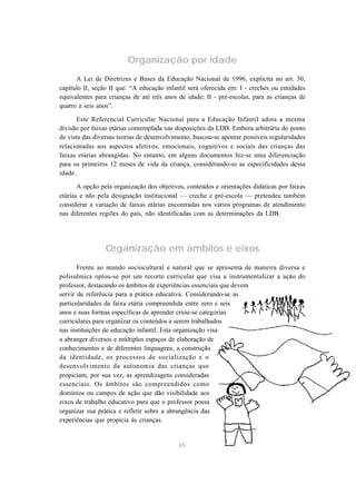 Organização por idade
      A Lei de Diretrizes e Bases da Educação Nacional de 1996, explicita no art. 30,
capítulo II, seção II que: “A educação infantil será oferecida em: I - creches ou entidades
equivalentes para crianças de até três anos de idade; II - pré-escolas, para as crianças de
quatro a seis anos”.

       Este Referencial Curricular Nacional para a Educação Infantil adota a mesma
divisão por faixas etárias contemplada nas disposições da LDB. Embora arbitrária do ponto
de vista das diversas teorias de desenvolvimento, buscou-se apontar possíveis regularidades
relacionadas aos aspectos afetivos, emocionais, cognitivos e sociais das crianças das
faixas etárias abrangidas. No entanto, em alguns documentos fez-se uma diferenciação
para os primeiros 12 meses de vida da criança, considerando-se as especificidades dessa
idade.

       A opção pela organização dos objetivos, conteúdos e orientações didáticas por faixas
etárias e não pela designação institucional — creche e pré-escola — pretendeu também
considerar a variação de faixas etárias encontradas nos vários programas de atendimento
nas diferentes regiões do país, não identificadas com as determinações da LDB.




                 Organização em âmbitos e eixos
       Frente ao mundo sociocultural e natural que se apresenta de maneira diversa e
polissêmica optou-se por um recorte curricular que visa a instrumentalizar a ação do
professor, destacando os âmbitos de experiências essenciais que devem
servir de referência para a prática educativa. Considerando-se as
particularidades da faixa etária compreendida entre zero e seis
anos e suas formas específicas de aprender criou-se categorias
curriculares para organizar os conteúdos a serem trabalhados
nas instituições de educação infantil. Esta organização visa
a abranger diversos e múltiplos espaços de elaboração de
conhecimentos e de diferentes linguagens, a construção
da identidade, os processos de socialização e o
desenvolvimento da autonomia das crianças que
propiciam, por sua vez, as aprendizagens consideradas
essenciais. Os âmbitos são compreendidos como
domínios ou campos de ação que dão visibilidade aos
eixos de trabalho educativo para que o professor possa
organizar sua prática e refletir sobre a abrangência das
experiências que propicia às crianças.


                                            45
 
