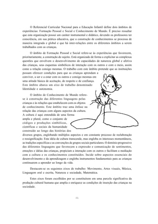 O Referencial Curricular Nacional para a Educação Infantil define dois âmbitos de
experiências: Formação Pessoal e Social e Conhecimento de Mundo. É preciso ressaltar
que esta organização possui um caráter instrumental e didático, devendo os professores ter
consciência, em sua prática educativa, que a construção de conhecimentos se processa de
maneira integrada e global e que há inter-relações entre os diferentes âmbitos a serem
trabalhados com as crianças.

       O âmbito de Formação Pessoal e Social refere-se às experiências que favorecem,
prioritariamente, a construção do sujeito. Está organizado de forma a explicitar as complexas
questões que envolvem o desenvolvimento de capacidades de natureza global e afetiva
das crianças, seus esquemas simbólicos de interação com os outros e com o meio, assim
como a relação consigo mesmas. O trabalho com este âmbito pretende que as instituições
possam oferecer condições para que as crianças aprendam a
conviver, a ser e a estar com os outros e consigo mesmas em
uma atitude básica de aceitação, de respeito e de confiança.
Este âmbito abarca um eixo de trabalho denominado
Identidade e autonomia.

       O âmbito de Conhecimento de Mundo refere-
se à construção das diferentes linguagens pelas
crianças e às relações que estabelecem com os objetos
de conhecimento. Este âmbito traz uma ênfase na
relação das crianças com alguns aspectos da cultura.
A cultura é aqui entendida de uma forma
ampla e plural, como o conjunto de
códigos e produções simbólicas,
científicas e sociais da humanidade
construído ao longo das histórias dos
diversos grupos, englobando múltiplos aspectos e em constante processo de reelaboração
e ressignificação. Esta idéia de cultura transcende, mas engloba os interesses momentâneos,
as tradições específicas e as convenções de grupos sociais particulares. O domínio progressivo
das diferentes linguagens que favorecem a expressão e comunicação de sentimentos,
emoções e idéias das crianças, propiciam a interação com os outros e facilitam a mediação
com a cultura e os conhecimentos constituídos. Incide sobre aspectos essenciais do
desenvolvimento e da aprendizagem e engloba instrumentos fundamentais para as crianças
continuarem a aprender ao longo da vida.

     Destacam-se os seguintes eixos de trabalho: Movimento, Artes visuais, Música,
Linguagem oral e escrita, Natureza e sociedade, Matemática.

      Estes eixos foram escolhidos por se constituírem em uma parcela significativa da
produção cultural humana que amplia e enriquece as condições de inserção das crianças na
sociedade.


                                             46
 