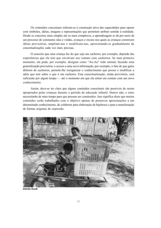 Os conteúdos conceituais referem-se à construção ativa das capacidades para operar
com símbolos, idéias, imagens e representações que permitem atribuir sentido à realidade.
Desde os conceitos mais simples até os mais complexos, a aprendizagem se dá por meio de
um processo de constantes idas e vindas, avanços e recuos nos quais as crianças constroem
idéias provisórias, ampliam-nas e modificam-nas, aproximando-se gradualmente de
conceitualizações cada vez mais precisas.

       O conceito que uma criança faz do que seja um cachorro, por exemplo, depende das
experiências que ela tem que envolvam seu contato com cachorros. Se num primeiro
momento, ela pode, por exemplo, designar como “Au-Au” todo animal, fazendo uma
generalização provisória, o acesso a uma nova informação, por exemplo, o fato de que gatos
diferem de cachorros, permite-lhe reorganizar o conhecimento que possui e modificar a
idéia que tem sobre o que é um cachorro. Esta conceitualização, ainda provisória, será
suficiente por algum tempo — até o momento em que ela entrar em contato com um novo
conhecimento.

      Assim, deve-se ter claro que alguns conteúdos conceituais são possíveis de serem
apropriados pelas crianças durante o período da educação infantil. Outros não, e estes
necessitarão de mais tempo para que possam ser construídos. Isso significa dizer que muitos
conteúdos serão trabalhados com o objetivo apenas de promover aproximações a um
determinado conhecimento, de colaborar para elaboração de hipóteses e para a manifestação
de formas originais de expressão.




Iolanda Huzak




                                            50
 