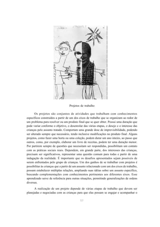 Projetos de trabalho

       Os projetos são conjuntos de atividades que trabalham com conhecimentos
específicos construídos a partir de um dos eixos de trabalho que se organizam ao redor de
um problema para resolver ou um produto final que se quer obter. Possui uma duração que
pode variar conforme o objetivo, o desenrolar das várias etapas, o desejo e o interesse das
crianças pelo assunto tratado. Comportam uma grande dose de imprevisibilidade, podendo
ser alterado sempre que necessário, tendo inclusive modificações no produto final. Alguns
projetos, como fazer uma horta ou uma coleção, podem durar um ano inteiro, ao passo que
outros, como, por exemplo, elaborar um livro de receitas, podem ter uma duração menor.
Por partirem sempre de questões que necessitam ser respondidas, possibilitam um contato
com as práticas sociais reais. Dependem, em grande parte, dos interesses das crianças,
precisam ser significativos, representar uma questão comum para todas e partir de uma
indagação da realidade. É importante que os desafios apresentados sejam possíveis de
serem enfrentados pelo grupo de crianças. Um dos ganhos de se trabalhar com projetos é
possibilitar às crianças que a partir de um assunto relacionado com um dos eixos de trabalho,
possam estabelecer múltiplas relações, ampliando suas idéias sobre um assunto específico,
buscando complementações com conhecimentos pertinentes aos diferentes eixos. Esse
aprendizado serve de referência para outras situações, permitindo generalizações de ordens
diversas.

      A realização de um projeto depende de várias etapas de trabalho que devem ser
planejadas e negociadas com as crianças para que elas possam se engajar e acompanhar o

                                             57
 