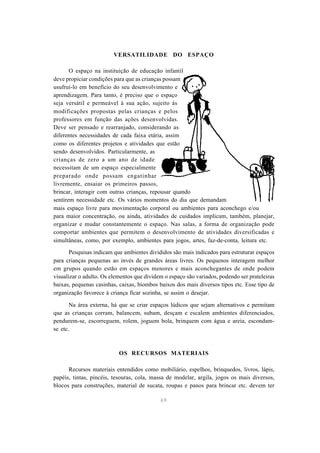 VERSATILIDADE DO ESPAÇO

       O espaço na instituição de educação infantil
deve propiciar condições para que as crianças possam
usufruí-lo em benefício do seu desenvolvimento e
aprendizagem. Para tanto, é preciso que o espaço
seja versátil e permeável à sua ação, sujeito às
modificações propostas pelas crianças e pelos
professores em função das ações desenvolvidas.
Deve ser pensado e rearranjado, considerando as
diferentes necessidades de cada faixa etária, assim
como os diferentes projetos e atividades que estão
sendo desenvolvidos. Particularmente, as
crianças de zero a um ano de idade
necessitam de um espaço especialmente
preparado onde possam engatinhar
livremente, ensaiar os primeiros passos,
brincar, interagir com outras crianças, repousar quando
sentirem necessidade etc. Os vários momentos do dia que demandam
mais espaço livre para movimentação corporal ou ambientes para aconchego e/ou
para maior concentração, ou ainda, atividades de cuidados implicam, também, planejar,
organizar e mudar constantemente o espaço. Nas salas, a forma de organização pode
comportar ambientes que permitem o desenvolvimento de atividades diversificadas e
simultâneas, como, por exemplo, ambientes para jogos, artes, faz-de-conta, leitura etc.
       Pesquisas indicam que ambientes divididos são mais indicados para estruturar espaços
para crianças pequenas ao invés de grandes áreas livres. Os pequenos interagem melhor
em grupos quando estão em espaços menores e mais aconchegantes de onde podem
visualizar o adulto. Os elementos que dividem o espaço são variados, podendo ser prateleiras
baixas, pequenas casinhas, caixas, biombos baixos dos mais diversos tipos etc. Esse tipo de
organização favorece à criança ficar sozinha, se assim o desejar.

       Na área externa, há que se criar espaços lúdicos que sejam alternativos e permitam
que as crianças corram, balancem, subam, desçam e escalem ambientes diferenciados,
pendurem-se, escorreguem, rolem, joguem bola, brinquem com água e areia, escondam-
se etc.



                           OS RECURSOS MATERIAIS

      Recursos materiais entendidos como mobiliário, espelhos, brinquedos, livros, lápis,
papéis, tintas, pincéis, tesouras, cola, massa de modelar, argila, jogos os mais diversos,
blocos para construções, material de sucata, roupas e panos para brincar etc. devem ter

                                            69
 