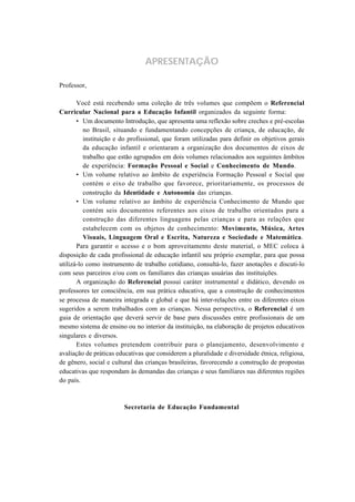 APRESENTAÇÃO

Professor,

       Você está recebendo uma coleção de três volumes que compõem o Referencial
Curricular Nacional para a Educação Infantil organizados da seguinte forma:
       • Um documento Introdução, que apresenta uma reflexão sobre creches e pré-escolas
          no Brasil, situando e fundamentando concepções de criança, de educação, de
          instituição e do profissional, que foram utilizadas para definir os objetivos gerais
          da educação infantil e orientaram a organização dos documentos de eixos de
          trabalho que estão agrupados em dois volumes relacionados aos seguintes âmbitos
          de experiência: Formação Pessoal e Social e Conhecimento de Mundo.
       • Um volume relativo ao âmbito de experiência Formação Pessoal e Social que
          contém o eixo de trabalho que favorece, prioritariamente, os processos de
          construção da Identidade e Autonomia das crianças.
       • Um volume relativo ao âmbito de experiência Conhecimento de Mundo que
          contém seis documentos referentes aos eixos de trabalho orientados para a
          construção das diferentes linguagens pelas crianças e para as relações que
          estabelecem com os objetos de conhecimento: Movimento, Música, Artes
          Visuais, Linguagem Oral e Escrita, Natureza e Sociedade e Matemática.
       Para garantir o acesso e o bom aproveitamento deste material, o MEC coloca à
disposição de cada profissional de educação infantil seu próprio exemplar, para que possa
utilizá-lo como instrumento de trabalho cotidiano, consultá-lo, fazer anotações e discuti-lo
com seus parceiros e/ou com os familiares das crianças usuárias das instituições.
       A organização do Referencial possui caráter instrumental e didático, devendo os
professores ter consciência, em sua prática educativa, que a construção de conhecimentos
se processa de maneira integrada e global e que há inter-relações entre os diferentes eixos
sugeridos a serem trabalhados com as crianças. Nessa perspectiva, o Referencial é um
guia de orientação que deverá servir de base para discussões entre profissionais de um
mesmo sistema de ensino ou no interior da instituição, na elaboração de projetos educativos
singulares e diversos.
       Estes volumes pretendem contribuir para o planejamento, desenvolvimento e
avaliação de práticas educativas que considerem a pluralidade e diversidade étnica, religiosa,
de gênero, social e cultural das crianças brasileiras, favorecendo a construção de propostas
educativas que respondam às demandas das crianças e seus familiares nas diferentes regiões
do país.



                        Secretaria de Educação Fundamental
 