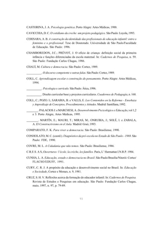 CASTORINA, J. A. Psicologia genética. Porto Alegre: Artes Médicas, 1988.

CAVICCHIA, D. C. O cotidiano da creche: um projeto pedagógico. São Paulo: Loyola, 1993.
CERISARA, A. B. A construção da identidade das profissionais de educação infantil: entre o
   feminino e o profissional. Tese de Doutorado. Universidade de São Paulo/Faculdade
   de Educação. São Paulo: 1996.

CHAMBOREDON, J.C.; PRÉVOT, J. O ofício de criança: definição social da primeira
   infância e funções diferenciadas da escola maternal. In: Cadernos de Pesquisa, n. 59.
   São Paulo: Fundação Carlos Chagas, 1986.

CHAUÍ, M. Cultura e democracia. São Paulo: Cortez, 1989.

__________. O discurso competente e outras falas. São Paulo: Cortez, 1989.
COLL, C. Aprendizagem escolar e construção do pensamento. Porto Alegre: Artes Médicas,
   1994.
__________. Psicologia e currículo. São Paulo: Ática, 1996.
__________. Diseño curricular base y proyetos curriculares. Cuadernos de Pedagogía, n. 168.

COLL, C.; POZO. I.; SARABIA, B. e VALLS, E. Los Contenidos en la Reforma - Enseñaza
   y Anpredizaje de Conceptos, Procedimientos y Atitudes. Madrid: Santillana, 1992.

________. PALACIOS J. e MARCHESI, A. Desenvolvimento Pscicológico e Educação, vol 1,2
    e 3. Porto Alegre, Artes Médicas, 1995.
________. MARTÍN, E.; MAURI, T.; MIRAS, M.; ONRUBIA, J.; SOLÉ, I. e ZABALA,
    A. El Constructivismo en el Aula. Madrid: Graó, 1993.

COMPARATO, F. K. Para viver a democracia. São Paulo: Brasiliense, 1990.
CONHOLATO, M. C. (coord.). Diagnóstico da pré-escola no Estado de São Paulo - 1988. São
   Paulo: FDE, 1990.

COVRE, M. L. A Cidadania que não temos. São Paulo: Brasiliense, 1986.

C.R.E.S. A S, Ouvertures: l‘école, la crèche, les familles. Paris, L’ Harmattan I.N.R.P. 1984.
CUNHA, L. A. Educação, estado e democracia no Brasil. São Paulo/Brasília/Niterói: Cortez/
   FLACSO/EDUFF, 1991.

CURY, C. R. J. A propósito da educação e desenvolvimento social no Brasil. In: Educação
   e Sociedade, Cortez e Moraes, n. 9, 1981.
CRUZ, S. H. V. Reflexões acerca da formação do educador infantil. In: Cadernos de Pesquisa.
   Revista de Estudos e Pesquisas em educação. São Paulo: Fundação Carlos Chagas,
   maio, 1997, n. 97, p. 79-89.



                                              93
 