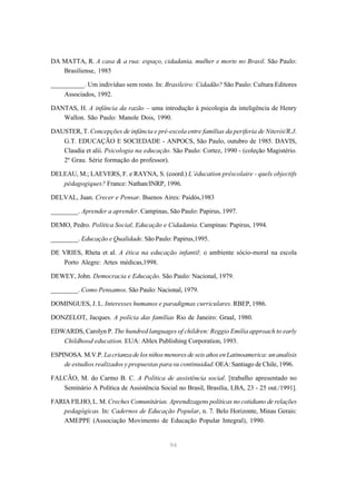 DA MATTA, R. A casa & a rua: espaço, cidadania, mulher e morte no Brasil. São Paulo:
   Brasiliense, 1985

__________. Um indivíduo sem rosto. In: Brasileiro: Cidadão? São Paulo: Cultura Editores
    Associados, 1992.

DANTAS, H. A infância da razão – uma introdução à psicologia da inteligência de Henry
   Wallon. São Paulo: Manole Dois, 1990.

DAUSTER, T. Concepções de infância e pré-escola entre famílias da periferia de Niterói/R.J.
   G.T. EDUCAÇÃO E SOCIEDADE - ANPOCS, São Paulo, outubro de 1985. DAVIS,
   Claudia et alii. Psicologia na educação. São Paulo: Cortez, 1990 - (coleção Magistério.
   2º Grau. Série formação do professor).

DELEAU, M.; LAEVERS, F. e RAYNA, S. (coord.) L’éducation préscolaire - quels objectifs
   pédagogiques? France: Nathan/INRP, 1996.

DELVAL, Juan. Crecer e Pensar. Buenos Aires: Paidós,1983

________. Aprender a aprender. Campinas, São Paulo: Papirus, 1997.

DEMO, Pedro. Política Social, Educação e Cidadania. Campinas: Papirus, 1994.

________. Educação e Qualidade. São Paulo: Papirus,1995.

DE VRIES, Rheta et al. A ética na educação infantil: o ambiente sócio-moral na escola
   Porto Alegre: Artes médicas,1998.

DEWEY, John. Democracia e Educação. São Paulo: Nacional, 1979.

________. Como Pensamos. São Paulo: Nacional, 1979.

DOMINGUES, J. L. Interesses humanos e paradigmas curriculares. RBEP, 1986.

DONZELOT, Jacques. A polícia das famílias Rio de Janeiro: Graal, 1980.

EDWARDS, Carolyn P. The hundred languages of children: Reggio Emilia approach to early
   Childhood education. EUA: Ablex Publishing Corporation, 1993.

ESPINOSA. M.V.P. La crianza de los niños menores de seis años en Latinoamerica: un analisis
    de estudios realizados y propuestas para su continuidad. OEA: Santiago de Chile, 1996.

FALCÃO, M. do Carmo B. C. A Política de assistência social. [trabalho apresentado no
   Seminário A Política de Assistência Social no Brasil, Brasília, LBA, 23 - 25 out./1991].

FARIA FILHO, L. M. Creches Comunitárias. Aprendizagens políticas no cotidiano de relações
    pedagógicas. In: Cadernos de Educação Popular, n. 7. Belo Horizonte, Minas Gerais:
    AMEPPE (Associação Movimento de Educação Popular Integral), 1990.


                                            94
 