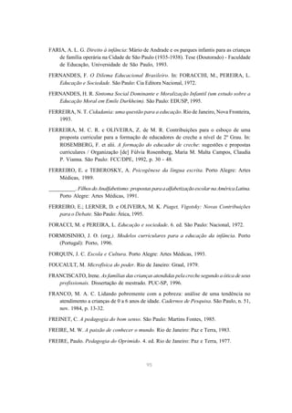 FARIA, A. L. G. Direito à infância: Mário de Andrade e os parques infantis para as crianças
   de família operária na Cidade de São Paulo (1935-1938). Tese (Doutorado) - Faculdade
   de Educação, Universidade de São Paulo, 1993.

FERNANDES, F. O Dilema Educacional Brasileiro. In: FORACCHI, M., PEREIRA, L.
   Educação e Sociedade. São Paulo: Cia Editora Nacional, 1972.
FERNANDES, H. R. Sintoma Social Dominante e Moralização Infantil (um estudo sobre a
   Educação Moral em Emile Durkheim). São Paulo: EDUSP, 1995.

FERREIRA, N. T. Cidadania: uma questão para a educação. Rio de Janeiro, Nova Fronteira,
   1993.

FERREIRA, M. C. R. e OLIVEIRA, Z. de M. R. Contribuições para o esboço de uma
   proposta curricular para a formação de educadores de creche a nível de 2º Grau. In:
   ROSEMBERG, F. et alii. A formação do educador de creche: sugestões e propostas
   curriculares / Organização [de] Fúlvia Rosemberg, Maria M. Malta Campos, Claudia
   P. Vianna. São Paulo: FCC/DPE, 1992, p. 30 - 48.

FERREIRO, E. e TEBEROSKY, A. Psicogênese da língua escrita. Porto Alegre: Artes
   Médicas, 1989.
__________. Filhos do Analfabetismo: propostas para a alfabetização escolar na América Latina.
    Porto Alegre: Artes Médicas, 1991.
FERREIRO, E.; LERNER, D. e OLIVEIRA, M. K. Piaget, Vigotsky: Novas Contribuições
   para o Debate. São Paulo: Ática, 1995.
FORACCI, M. e PEREIRA, L. Educação e sociedade. 6. ed. São Paulo: Nacional, 1972.
FORMOSINHO, J. O. (org.). Modelos curriculares para a educação da infância. Porto
   (Portugal): Porto, 1996.

FORQUIN, J. C. Escola e Cultura. Porto Alegre: Artes Médicas, 1993.
FOUCAULT, M. Microfísica do poder. Rio de Janeiro: Graal, 1979.

FRANCISCATO, Irene. As famílias das crianças atendidas pela creche segundo a ótica de seus
   profissionais. Dissertação de mestrado. PUC-SP, 1996.
FRANCO, M. A. C. Lidando pobremente com a pobreza: análise de uma tendência no
   atendimento a crianças de 0 a 6 anos de idade. Cadernos de Pesquisa. São Paulo, n. 51,
   nov. 1984, p. 13-32.
FREINET, C. A pedagogia do bom senso. São Paulo: Martins Fontes, 1985.

FREIRE, M. W. A paixão de conhecer o mundo. Rio de Janeiro: Paz e Terra, 1983.

FREIRE, Paulo. Pedagogia do Oprimido. 4. ed. Rio de Janeiro: Paz e Terra, 1977.



                                             95
 