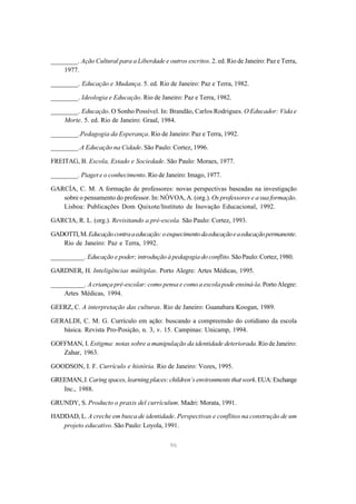 ________. Ação Cultural para a Liberdade e outros escritos. 2. ed. Rio de Janeiro: Paz e Terra,
    1977.

________. Educação e Mudança. 5. ed. Rio de Janeiro: Paz e Terra, 1982.

________. Ideologia e Educação. Rio de Janeiro: Paz e Terra, 1982.

________. Educação. O Sonho Possível. In: Brandão, Carlos Rodrigues. O Educador: Vida e
    Morte. 5. ed. Rio de Janeiro: Graal, 1984.

________.Pedagogia da Esperança. Rio de Janeiro: Paz e Terra, 1992.

________.A Educação na Cidade. São Paulo: Cortez, 1996.

FREITAG, B. Escola, Estado e Sociedade. São Paulo: Moraes, 1977.

________. Piaget e o conhecimento. Rio de Janeiro: Imago, 1977.

GARCÍA, C. M. A formação de professores: novas perspectivas baseadas na investigação
   sobre o pensamento do professor. In: NÓVOA, A. (org.). Os professores e a sua formação.
   Lisboa: Publicações Dom Quixote/Instituto de Inovação Educacional, 1992.

GARCIA, R. L. (org.). Revisitando a pré-escola. São Paulo: Cortez, 1993.

GADOTTI, M. Educação contra a educação: o esquecimento da educação e a educação permanente.
   Rio de Janeiro: Paz e Terra, 1992.

__________. Educação e poder; introdução à pedagogia do conflito. São Paulo: Cortez, 1980.

GARDNER, H. Inteligências múltiplas. Porto Alegre: Artes Médicas, 1995.

__________. A criança pré-escolar: como pensa e como a escola pode ensiná-la. Porto Alegre:
    Artes Médicas, 1994.

GEERZ, C. A interpretação das culturas. Rio de Janeiro: Guanabara Koogan, 1989.

GERALDI, C. M. G. Currículo em ação: buscando a compreensão do cotidiano da escola
   básica. Revista Pro-Posição, n. 3, v. 15. Campinas: Unicamp, 1994.

GOFFMAN, I. Estigma: notas sobre a manipulação da identidade deteriorada. Rio de Janeiro:
   Zahar, 1963.

GOODSON, I. F. Currículo e história. Rio de Janeiro: Vozes, 1995.

GREEMAN, J. Caring spaces, learning places: children’s environments that work. EUA: Exchange
   Inc., 1988.

GRUNDY, S. Producto o praxis del currículum. Madri: Morata, 1991.

HADDAD, L. A creche em busca de identidade. Perspectivas e conflitos na construção de um
   projeto educativo. São Paulo: Loyola, 1991.

                                              96
 