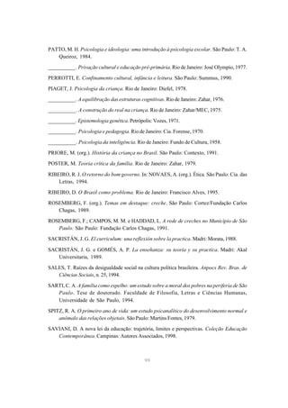 PATTO, M. H. Psicologia e ideologia: uma introdução à psicologia escolar. São Paulo: T. A.
   Queiroz, 1984.
__________. Privação cultural e educação pré-primária. Rio de Janeiro: José Olympio, 1977.

PERROTTI, E. Confinamento cultural, infância e leitura. São Paulo: Summus, 1990.
PIAGET, J. Psicologia da criança. Rio de Janeiro: Diefel, 1978.

__________. A equilibração das estruturas cognitivas. Rio de Janeiro: Zahar, 1976.

__________. A construção do real na criança. Rio de Janeiro: Zahar/MEC, 1975.
__________. Epistemologia genética. Petrópolis: Vozes, 1971.

__________. Psicologia e pedagogia. Rio de Janeiro: Cia. Forense, 1970.

__________. Psicologia da inteligência. Rio de Janeiro: Fundo de Cultura, 1958.
PRIORE, M. (org.). História da criança no Brasil. São Paulo: Contexto, 1991.

POSTER, M. Teoria crítica da família. Rio de Janeiro: Zahar, 1979.

RIBEIRO, R. J. O retorno do bom governo. In: NOVAES, A. (org.). Ética. São Paulo: Cia. das
    Letras, 1994.
RIBEIRO, D. O Brasil como problema. Rio de Janeiro: Francisco Alves, 1995.
ROSEMBERG, F. (org.). Temas em destaque: creche. São Paulo: Cortez/Fundação Carlos
   Chagas, 1989.

ROSEMBERG, F.; CAMPOS, M. M. e HADDAD, L. A rede de creches no Município de São
   Paulo. São Paulo: Fundação Carlos Chagas, 1991.
SACRISTÁN, J. G. El curriculum: una reflexión sobre la practica. Madri: Morata, 1988.

SACRISTÁN, J. G. e GOMÉS, A. P. La enseñanza: su teoría y su practica. Madri: Akal
   Universitaria, 1989.

SALES, T. Raízes da desigualdade social na cultura política brasileira. Anpocs Rev. Bras. de
   Ciências Sociais, n. 25, 1994.
SARTI, C. A. A família como espelho: um estudo sobre a moral dos pobres na periferia de São
   Paulo. Tese de doutorado. Faculdade de Filosofia, Letras e Ciências Humanas,
   Universidade de São Paulo, 1994.

SPITZ, R. A. O primeiro ano de vida: um estudo psicanalítico do desenvolvimento normal e
    anômalo das relações objetais. São Paulo: Martins Fontes, 1979.

SAVIANI, D. A nova lei da educação: trajetória, limites e perspectivas. Coleção Educação
   Contemporânea. Campinas: Autores Associados, 1998.



                                            99
 