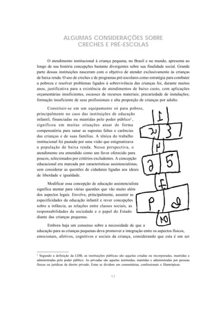 17
ALGUMAS CONSIDERAÇÕES SOBRE
CRECHES E PRÉ-ESCOLAS
O atendimento institucional à criança pequena, no Brasil e no mundo, apresenta ao
longo de sua história concepções bastante divergentes sobre sua finalidade social. Grande
parte dessas instituições nasceram com o objetivo de atender exclusivamente às crianças
de baixa renda. O uso de creches e de programas pré-escolares como estratégia para combater
a pobreza e resolver problemas ligados à sobrevivência das crianças foi, durante muitos
anos, justificativa para a existência de atendimentos de baixo custo, com aplicações
orçamentárias insuficientes, escassez de recursos materiais; precariedade de instalações;
formação insuficiente de seus profissionais e alta proporção de crianças por adulto.
Constituir-se em um equipamento só para pobres,
principalmente no caso das instituições de educação
infantil, financiadas ou mantidas pelo poder público2
,
significou em muitas situações atuar de forma
compensatória para sanar as supostas faltas e carências
das crianças e de suas famílias. A tônica do trabalho
institucional foi pautada por uma visão que estigmatizava
a população de baixa renda. Nessa perspectiva, o
atendimento era entendido como um favor oferecido para
poucos, selecionados por critérios excludentes. A concepção
educacional era marcada por características assistencialistas,
sem considerar as questões de cidadania ligadas aos ideais
de liberdade e igualdade.
Modificar essa concepção de educação assistencialista
significa atentar para várias questões que vão muito além
dos aspectos legais. Envolve, principalmente, assumir as
especificidades da educação infantil e rever concepções
sobre a infância, as relações entre classes sociais, as
responsabilidades da sociedade e o papel do Estado
diante das crianças pequenas.
Embora haja um consenso sobre a necessidade de que a
educação para as crianças pequenas deva promover a integração entre os aspectos físicos,
emocionais, afetivos, cognitivos e sociais da criança, considerando que esta é um ser
2
Segundo a definição da LDB, as instituições públicas são aquelas criadas ou incorporadas, mantidas e
administradas pelo poder público. As privadas são aquelas instituídas, mantidas e administradas por pessoas
físicas ou jurídicas de direito privado. Estas se dividem em comunitárias, confessionais e filantrópicas.
 