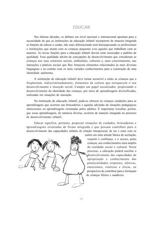 23
EDUCAR
Nas últimas décadas, os debates em nível nacional e internacional apontam para a
necessidade de que as instituições de educação infantil incorporem de maneira integrada
as funções de educar e cuidar, não mais diferenciando nem hierarquizando os profissionais
e instituições que atuam com as crianças pequenas e/ou aqueles que trabalham com as
maiores. As novas funções para a educação infantil devem estar associadas a padrões de
qualidade. Essa qualidade advém de concepções de desenvolvimento que consideram as
crianças nos seus contextos sociais, ambientais, culturais e, mais concretamente, nas
interações e práticas sociais que lhes fornecem elementos relacionados às mais diversas
linguagens e ao contato com os mais variados conhecimentos para a construção de uma
identidade autônoma.
A instituição de educação infantil deve tornar acessível a todas as crianças que a
freqüentam, indiscriminadamente, elementos da cultura que enriquecem o seu
desenvolvimento e inserção social. Cumpre um papel socializador, propiciando o
desenvolvimento da identidade das crianças, por meio de aprendizagens diversificadas,
realizadas em situações de interação.
Na instituição de educação infantil, pode-se oferecer às crianças condições para as
aprendizagens que ocorrem nas brincadeiras e aquelas advindas de situações pedagógicas
intencionais ou aprendizagens orientadas pelos adultos. É importante ressaltar, porém,
que essas aprendizagens, de natureza diversa, ocorrem de maneira integrada no processo
de desenvolvimento infantil.
Educar significa, portanto, propiciar situações de cuidados, brincadeiras e
aprendizagens orientadas de forma integrada e que possam contribuir para o
desenvolvimento das capacidades infantis de relação interpessoal, de ser e estar com os
outros em uma atitude básica de aceitação,
respeito e confiança, e o acesso, pelas
crianças, aos conhecimentos mais amplos
da realidade social e cultural. Neste
processo, a educação poderá auxiliar o
desenvolvimento das capacidades de
apropriação e conhecimento das
potencialidades corporais, afetivas,
emocionais, estéticas e éticas, na
perspectiva de contribuir para a formação
de crianças felizes e saudáveis.
 