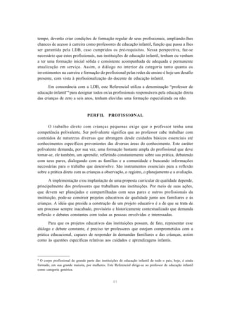 41
tempo, deverão criar condições de formação regular de seus profissionais, ampliando-lhes
chances de acesso à carreira como professores de educação infantil, função que passa a lhes
ser garantida pela LDB, caso cumpridos os pré-requisitos. Nessa perspectiva, faz-se
necessário que estes profissionais, nas instituições de educação infantil, tenham ou venham
a ter uma formação inicial sólida e consistente acompanhada de adequada e permanente
atualização em serviço. Assim, o diálogo no interior da categoria tanto quanto os
investimentos na carreira e formação do profissional pelas redes de ensino é hoje um desafio
presente, com vista à profissionalização do docente de educação infantil.
Em consonância com a LDB, este Referencial utiliza a denominação “professor de
educação infantil”9
para designar todos os/as profissionais responsáveis pela educação direta
das crianças de zero a seis anos, tenham eles/elas uma formação especializada ou não.
PERFIL PROFISSIONAL
O trabalho direto com crianças pequenas exige que o professor tenha uma
competência polivalente. Ser polivalente significa que ao professor cabe trabalhar com
conteúdos de naturezas diversas que abrangem desde cuidados básicos essenciais até
conhecimentos específicos provenientes das diversas áreas do conhecimento. Este caráter
polivalente demanda, por sua vez, uma formação bastante ampla do profissional que deve
tornar-se, ele também, um aprendiz, refletindo constantemente sobre sua prática, debatendo
com seus pares, dialogando com as famílias e a comunidade e buscando informações
necessárias para o trabalho que desenvolve. São instrumentos essenciais para a reflexão
sobre a prática direta com as crianças a observação, o registro, o planejamento e a avaliação.
A implementação e/ou implantação de uma proposta curricular de qualidade depende,
principalmente dos professores que trabalham nas instituições. Por meio de suas ações,
que devem ser planejadas e compartilhadas com seus pares e outros profissionais da
instituição, pode-se construir projetos educativos de qualidade junto aos familiares e às
crianças. A idéia que preside a construção de um projeto educativo é a de que se trata de
um processo sempre inacabado, provisório e historicamente contextualizado que demanda
reflexão e debates constantes com todas as pessoas envolvidas e interessadas.
Para que os projetos educativos das instituições possam, de fato, representar esse
diálogo e debate constante, é preciso ter professores que estejam comprometidos com a
prática educacional, capazes de responder às demandas familiares e das crianças, assim
como às questões específicas relativas aos cuidados e aprendizagens infantis.
9
O corpo profissional de grande parte das instituições de educação infantil de todo o país, hoje, é ainda
formado, em sua grande maioria, por mulheres. Este Referencial dirige-se ao professor de educação infantil
como categoria genérica.
 