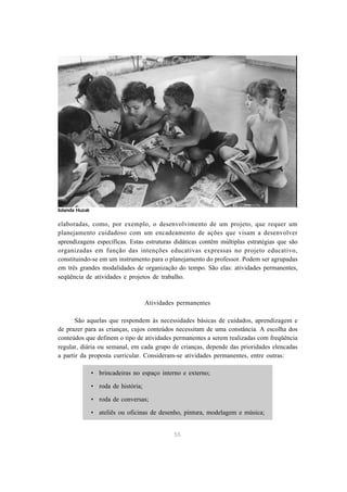 55
elaboradas, como, por exemplo, o desenvolvimento de um projeto, que requer um
planejamento cuidadoso com um encadeamento de ações que visam a desenvolver
aprendizagens específicas. Estas estruturas didáticas contêm múltiplas estratégias que são
organizadas em função das intenções educativas expressas no projeto educativo,
constituindo-se em um instrumento para o planejamento do professor. Podem ser agrupadas
em três grandes modalidades de organização do tempo. São elas: atividades permanentes,
seqüência de atividades e projetos de trabalho.
Atividades permanentes
São aquelas que respondem às necessidades básicas de cuidados, aprendizagem e
de prazer para as crianças, cujos conteúdos necessitam de uma constância. A escolha dos
conteúdos que definem o tipo de atividades permanentes a serem realizadas com freqüência
regular, diária ou semanal, em cada grupo de crianças, depende das prioridades elencadas
a partir da proposta curricular. Consideram-se atividades permanentes, entre outras:
• brincadeiras no espaço interno e externo;
• roda de história;
• roda de conversas;
• ateliês ou oficinas de desenho, pintura, modelagem e música;
Iolanda Huzak
 