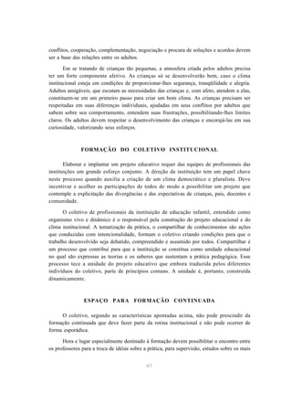 67
conflitos, cooperação, complementação, negociação e procura de soluções e acordos devem
ser a base das relações entre os adultos.
Em se tratando de crianças tão pequenas, a atmosfera criada pelos adultos precisa
ter um forte componente afetivo. As crianças só se desenvolverão bem, caso o clima
institucional esteja em condições de proporcionar-lhes segurança, tranqüilidade e alegria.
Adultos amigáveis, que escutam as necessidades das crianças e, com afeto, atendem a elas,
constituem-se em um primeiro passo para criar um bom clima. As crianças precisam ser
respeitadas em suas diferenças individuais, ajudadas em seus conflitos por adultos que
sabem sobre seu comportamento, entendem suas frustrações, possibilitando-lhes limites
claros. Os adultos devem respeitar o desenvolvimento das crianças e encorajá-las em sua
curiosidade, valorizando seus esforços.
FORMAÇÃO DO COLETIVO INSTITUCIONAL
Elaborar e implantar um projeto educativo requer das equipes de profissionais das
instituições um grande esforço conjunto. A direção da instituição tem um papel chave
neste processo quando auxilia a criação de um clima democrático e pluralista. Deve
incentivar e acolher as participações de todos de modo a possibilitar um projeto que
contemple a explicitação das divergências e das expectativas de crianças, pais, docentes e
comunidade.
O coletivo de profissionais da instituição de educação infantil, entendido como
organismo vivo e dinâmico é o responsável pela construção do projeto educacional e do
clima institucional. A tematização da prática, o compartilhar de conhecimentos são ações
que conduzidas com intencionalidade, formam o coletivo criando condições para que o
trabalho desenvolvido seja debatido, compreendido e assumido por todos. Compartilhar é
um processo que contribui para que a instituição se constitua como unidade educacional
no qual são expressas as teorias e os saberes que sustentam a prática pedagógica. Esse
processo tece a unidade do projeto educativo que embora traduzida pelos diferentes
indivíduos do coletivo, parte de princípios comuns. A unidade é, portanto, construída
dinamicamente.
ESPAÇO PARA FORMAÇÃO CONTINUADA
O coletivo, segundo as características apontadas acima, não pode prescindir da
formação continuada que deve fazer parte da rotina institucional e não pode ocorrer de
forma esporádica.
Hora e lugar especialmente destinado à formação devem possibilitar o encontro entre
os professores para a troca de idéias sobre a prática, para supervisão, estudos sobre os mais
 