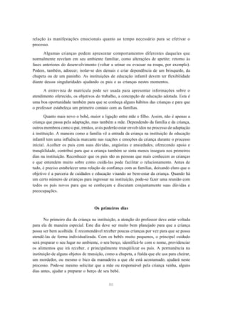 80
relação às manifestações emocionais quanto ao tempo necessário para se efetivar o
processo.
Algumas crianças podem apresentar comportamentos diferentes daqueles que
normalmente revelam em seu ambiente familiar, como alterações de apetite; retorno às
fases anteriores do desenvolvimento (voltar a urinar ou evacuar na roupa, por exemplo).
Podem, também, adoecer; isolar-se dos demais e criar dependência de um brinquedo, da
chupeta ou de um paninho. As instituições de educação infantil devem ter flexibilidade
diante dessas singularidades ajudando os pais e as crianças nestes momentos.
A entrevista de matrícula pode ser usada para apresentar informações sobre o
atendimento oferecido, os objetivos do trabalho, a concepção de educação adotada. Esta é
uma boa oportunidade também para que se conheça alguns hábitos das crianças e para que
o professor estabeleça um primeiro contato com as famílias.
Quanto mais novo o bebê, maior a ligação entre mãe e filho. Assim, não é apenas a
criança que passa pela adaptação, mas também a mãe. Dependendo da família e da criança,
outros membros como o pai, irmãos, avós poderão estar envolvidos no processo de adaptação
à instituição. A maneira como a família vê a entrada da criança na instituição de educação
infantil tem uma influência marcante nas reações e emoções da criança durante o processo
inicial. Acolher os pais com suas dúvidas, angústias e ansiedades, oferecendo apoio e
tranqüilidade, contribui para que a criança também se sinta menos insegura nos primeiros
dias na instituição. Reconhecer que os pais são as pessoas que mais conhecem as crianças
e que entendem muito sobre como cuidá-las pode facilitar o relacionamento. Antes de
tudo, é preciso estabelecer uma relação de confiança com as famílias, deixando claro que o
objetivo é a parceria de cuidados e educação visando ao bem-estar da criança. Quando há
um certo número de crianças para ingressar na instituição, pode-se fazer uma reunião com
todos os pais novos para que se conheçam e discutam conjuntamente suas dúvidas e
preocupações.
Os primeiros dias
No primeiro dia da criança na instituição, a atenção do professor deve estar voltada
para ela de maneira especial. Este dia deve ser muito bem planejado para que a criança
possa ser bem acolhida. É recomendável receber poucas crianças por vez para que se possa
atendê-las de forma individualizada. Com os bebês muito pequenos, o principal cuidado
será preparar o seu lugar no ambiente, o seu berço, identificá-lo com o nome, providenciar
os alimentos que irá receber, e principalmente tranqüilizar os pais. A permanência na
instituição de alguns objetos de transição, como a chupeta, a fralda que ele usa para cheirar,
um mordedor, ou mesmo o bico da mamadeira a que ele está acostumado, ajudará neste
processo. Pode-se mesmo solicitar que a mãe ou responsável pela criança venha, alguns
dias antes, ajudar a preparar o berço de seu bebê.
 