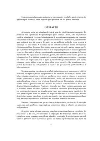 31
Essas considerações podem estruturar-se nas seguintes condições gerais relativas às
aprendizagens infantis a serem seguidas pelo professor em sua prática educativa.
INTERAÇÃO
A interação social em situações diversas é uma das estratégias mais importantes do
professor para a promoção de aprendizagens pelas crianças. Assim, cabe ao professor
propiciar situações de conversa, brincadeiras ou de aprendizagens orientadas que garantam
a troca entre as crianças, de forma a que possam comunicar-se e expressar-se, demonstrando
seus modos de agir, de pensar e de sentir, em um ambiente acolhedor e que propicie a
confiança e a auto-estima. A existência de um ambiente acolhedor, porém, não significa
eliminar os conflitos, disputas e divergências presentes nas interações sociais, mas pressupõe
que o professor forneça elementos afetivos e de linguagem para que as crianças aprendam
a conviver, buscando as soluções mais adequadas para as situações com as quais se defrontam
diariamente. As capacidades de interação, porém, são também desenvolvidas quando as
crianças podem ficar sozinhas, quando elaboram suas descobertas e sentimentos e constroem
um sentido de propriedade para as ações e pensamentos já compartilhados com outras
crianças e com os adultos, o que vai potencializar novas interações. Nas situações de troca,
podem desenvolver os conhecimentos e recursos de que dispõem, confrontando-os e
reformulando-os.
Nessa perspectiva, o professor deve refletir e discutir com seus pares sobre os critérios
utilizados na organização dos agrupamentos e das situações de interação, mesmo entre
bebês, visando, sempre que possível, a auxiliar as trocas entre as crianças e, ao mesmo
tempo, garantir-lhes o espaço da individualidade. Assim, em determinadas situações, é
aconselhável que crianças com níveis de desenvolvimento diferenciados interajam; em
outras, deve-se garantir uma proximidade de crianças com interesses e níveis de
desenvolvimento semelhantes. Propiciar a interação quer dizer, portanto, considerar que
as diferentes formas de sentir, expressar e comunicar a realidade pelas crianças resultam
em respostas diversas que são trocadas entre elas e que garantem parte significativa de
suas aprendizagens. Uma das formas de propiciar essa troca é a socialização de suas
descobertas, quando o professor organiza as situações para que as crianças compartilhem
seus percursos individuais na elaboração dos diferentes trabalhos realizados.
Portanto, é importante frisar que as crianças se desenvolvem em situações de interação
social, nas quais conflitos e negociação de sentimentos, idéias e soluções são elementos
indispensáveis.
O âmbito social oferece, portanto, ocasiões únicas para elaborar estratégias de
pensamento e de ação, possibilitando a ampliação das hipóteses infantis. Pode-se
estabelecer, nesse processo, uma rede de reflexão e construção de conhecimentos na qual
tanto os parceiros mais experientes quanto os menos experientes têm seu papel na
 