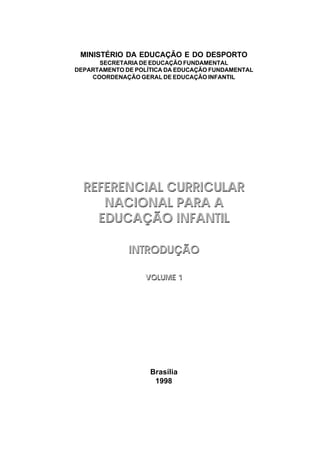 Brasília
1998
MINISTÉRIO DA EDUCAÇÃO E DO DESPORTO
SECRETARIA DE EDUCAÇÃO FUNDAMENTAL
DEPARTAMENTO DE POLÍTICA DA EDUCAÇÃO FUNDAMENTAL
COORDENAÇÃO GERAL DE EDUCAÇÃO INFANTIL
REFERENCIAL CURRICULAR
NACIONAL PARA A
EDUCAÇÃO INFANTIL
INTRODUÇÃO
VOLUME 1
REFERENCIAL CURRICULAR
NACIONAL PARA A
EDUCAÇÃO INFANTIL
INTRODUÇÃO
VOLUME 1
 