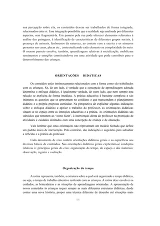 54
sua percepção sobre ela, os conteúdos devem ser trabalhados de forma integrada,
relacionados entre si. Essa integração possibilita que a realidade seja analisada por diferentes
aspectos, sem fragmentá-la. Um passeio pela rua pode oferecer elementos referentes à
análise das paisagens, à identificação de características de diferentes grupos sociais, à
presença de animais, fenômenos da natureza, ao contato com a escrita e os números
presentes nas casas, placas etc., contextualizando cada elemento na complexidade do meio.
O mesmo passeio envolve, também, aprendizagens relativas à socialização, mobilizam
sentimentos e emoções constituindo-se em uma atividade que pode contribuir para o
desenvolvimento das crianças.
ORIENTAÇÕES DIDÁTICAS
Os conteúdos estão intrinsecamente relacionados com a forma como são trabalhados
com as crianças. Se, de um lado, é verdade que a concepção de aprendizagem adotada
determina o enfoque didático, é igualmente verdade, de outro lado, que nem sempre esta
relação se explicita de forma imediata. A prática educativa é bastante complexa e são
inúmeras as questões que se apresentam no cotidiano e que transcendem o planejamento
didático e a própria proposta curricular. Na perspectiva de explicitar algumas indicações
sobre o enfoque didático e apoiar o trabalho do professor, as orientações didáticas
situam-se no espaço entre as intenções educativas e a prática. As orientações didáticas são
subsídios que remetem ao “como fazer”, à intervenção direta do professor na promoção de
atividades e cuidados alinhados com uma concepção de criança e de educação.
Vale lembrar que estas orientações não representam um modelo fechado que define
um padrão único de intervenção. Pelo contrário, são indicações e sugestões para subsidiar
a reflexão e a prática do professor.
Cada documento de eixo contém orientações didáticas gerais e as específicas aos
diversos blocos de conteúdos. Nas orientações didáticas gerais explicitam-se condições
relativas à: princípios gerais do eixo; organização do tempo, do espaço e dos materiais;
observação, registro e avaliação.
Organização do tempo
A rotina representa, também, a estrutura sobre a qual será organizado o tempo didático,
ou seja, o tempo de trabalho educativo realizado com as crianças. A rotina deve envolver os
cuidados, as brincadeiras e as situações de aprendizagens orientadas. A apresentação de
novos conteúdos às crianças requer sempre as mais diferentes estruturas didáticas, desde
contar uma nova história, propor uma técnica diferente de desenho até situações mais
 