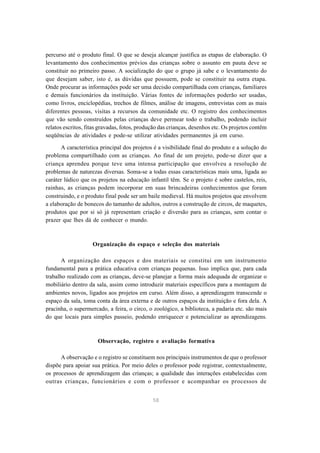 58
percurso até o produto final. O que se deseja alcançar justifica as etapas de elaboração. O
levantamento dos conhecimentos prévios das crianças sobre o assunto em pauta deve se
constituir no primeiro passo. A socialização do que o grupo já sabe e o levantamento do
que desejam saber, isto é, as dúvidas que possuem, pode se constituir na outra etapa.
Onde procurar as informações pode ser uma decisão compartilhada com crianças, familiares
e demais funcionários da instituição. Várias fontes de informações poderão ser usadas,
como livros, enciclopédias, trechos de filmes, análise de imagens, entrevistas com as mais
diferentes pessoas, visitas a recursos da comunidade etc. O registro dos conhecimentos
que vão sendo construídos pelas crianças deve permear todo o trabalho, podendo incluir
relatos escritos, fitas gravadas, fotos, produção das crianças, desenhos etc. Os projetos contêm
seqüências de atividades e pode-se utilizar atividades permanentes já em curso.
A característica principal dos projetos é a visibilidade final do produto e a solução do
problema compartilhado com as crianças. Ao final de um projeto, pode-se dizer que a
criança aprendeu porque teve uma intensa participação que envolveu a resolução de
problemas de naturezas diversas. Soma-se a todas essas características mais uma, ligada ao
caráter lúdico que os projetos na educação infantil têm. Se o projeto é sobre castelos, reis,
rainhas, as crianças podem incorporar em suas brincadeiras conhecimentos que foram
construindo, e o produto final pode ser um baile medieval. Há muitos projetos que envolvem
a elaboração de bonecos do tamanho de adultos, outros a construção de circos, de maquetes,
produtos que por si só já representam criação e diversão para as crianças, sem contar o
prazer que lhes dá de conhecer o mundo.
Organização do espaço e seleção dos materiais
A organização dos espaços e dos materiais se constitui em um instrumento
fundamental para a prática educativa com crianças pequenas. Isso implica que, para cada
trabalho realizado com as crianças, deve-se planejar a forma mais adequada de organizar o
mobiliário dentro da sala, assim como introduzir materiais específicos para a montagem de
ambientes novos, ligados aos projetos em curso. Além disso, a aprendizagem transcende o
espaço da sala, toma conta da área externa e de outros espaços da instituição e fora dela. A
pracinha, o supermercado, a feira, o circo, o zoológico, a biblioteca, a padaria etc. são mais
do que locais para simples passeio, podendo enriquecer e potencializar as aprendizagens.
Observação, registro e avaliação formativa
A observação e o registro se constituem nos principais instrumentos de que o professor
dispõe para apoiar sua prática. Por meio deles o professor pode registrar, contextualmente,
os processos de aprendizagem das crianças; a qualidade das interações estabelecidas com
outras crianças, funcionários e com o professor e acompanhar os processos de
 