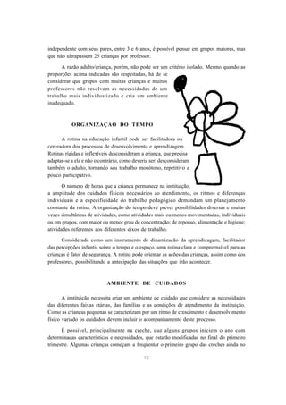 73
independente com seus pares, entre 3 e 6 anos, é possível pensar em grupos maiores, mas
que não ultrapassem 25 crianças por professor.
A razão adulto/criança, porém, não pode ser um critério isolado. Mesmo quando as
proporções acima indicadas são respeitadas, há de se
considerar que grupos com muitas crianças e muitos
professores não resolvem as necessidades de um
trabalho mais individualizado e cria um ambiente
inadequado.
ORGANIZAÇÃO DO TEMPO
A rotina na educação infantil pode ser facilitadora ou
cerceadora dos processos de desenvolvimento e aprendizagem.
Rotinas rígidas e inflexíveis desconsideram a criança, que precisa
adaptar-se a ela e não o contrário, como deveria ser; desconsideram
também o adulto, tornando seu trabalho monótono, repetitivo e
pouco participativo.
O número de horas que a criança permanece na instituição,
a amplitude dos cuidados físicos necessários ao atendimento, os ritmos e diferenças
individuais e a especificidade do trabalho pedagógico demandam um planejamento
constante da rotina. A organização do tempo deve prever possibilidades diversas e muitas
vezes simultâneas de atividades, como atividades mais ou menos movimentadas, individuais
ou em grupos, com maior ou menor grau de concentração; de repouso, alimentação e higiene;
atividades referentes aos diferentes eixos de trabalho.
Considerada como um instrumento de dinamização da aprendizagem, facilitador
das percepções infantis sobre o tempo e o espaço, uma rotina clara e compreensível para as
crianças é fator de segurança. A rotina pode orientar as ações das crianças, assim como dos
professores, possibilitando a antecipação das situações que irão acontecer.
AMBIENTE DE CUIDADOS
A instituição necessita criar um ambiente de cuidado que considere as necessidades
das diferentes faixas etárias, das famílias e as condições de atendimento da instituição.
Como as crianças pequenas se caracterizam por um ritmo de crescimento e desenvolvimento
físico variado os cuidados devem incluir o acompanhamento deste processo.
É possível, principalmente na creche, que alguns grupos iniciem o ano com
determinadas características e necessidades, que estarão modificadas no final do primeiro
trimestre. Algumas crianças começam a freqüentar o primeiro grupo das creches ainda no
 