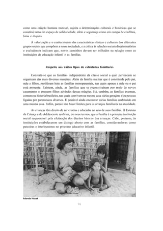 76
como uma criação humana mutável, sujeita a determinações culturais e históricas que se
constitui tanto em espaço de solidariedade, afeto e segurança como em campo de conflitos,
lutas e disputa.
A valorização e o conhecimento das características étnicas e culturais dos diferentes
grupos sociais que compõem a nossa sociedade, e a crítica às relações sociais discriminatórias
e excludentes indicam que, novos caminhos devem ser trilhados na relação entre as
instituições de educação infantil e as famílias.
Respeito aos vários tipos de estruturas familiares
Constate-se que as famílias independente da classe social a qual pertencem se
organizam das mais diversas maneiras. Além da família nuclear que é constituída pelo pai,
mãe e filhos, proliferam hoje as famílias monoparentais, nas quais apenas a mãe ou o pai
está presente. Existem, ainda, as famílias que se reconstituíram por meio de novos
casamentos e possuem filhos advindos dessas relações. Há, também, as famílias extensas,
comuns na história brasileira, nas quais convivem na mesma casa várias gerações e/ou pessoas
ligadas por parentescos diversos. É possível ainda encontrar várias famílias coabitando em
uma mesma casa. Enfim, parece não haver limites para os arranjos familiares na atualidade.
As crianças têm direito de ser criadas e educadas no seio de suas famílias. O Estatuto
da Criança e do Adolescente reafirma, em seus termos, que a família é a primeira instituição
social responsável pela efetivação dos direitos básicos das crianças. Cabe, portanto, às
instituições estabelecerem um diálogo aberto com as famílias, considerando-as como
parceiras e interlocutoras no processo educativo infantil.
Iolanda Huzak
 