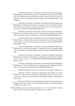 88
__________. Ministério da Educação e do Desporto. Secretaria de Educação Fundamental.
Departamento de Políticas Educacionais. Coordenação Geral de Educação Infantil.
Anais do IV Simpósio Latino-Americano de Atenção à Criança de Zero a Seis Anos. II
Simpósio Nacional de Educação Infantil. Brasília: MEC/SEF/DPE/COEDI, 1996
(no prelo).
__________. Ministério da Educação e do Desporto. Secretaria de Educação Fundamental.
Departamento de Políticas Educacionais. Coordenação Geral de Educação Infantil.
Critériosparaumatendimentoemcrechesepré-escolasquerespeiteosdireitosfundamentais
das crianças. Brasília: MEC/SEF/DPE/COEDI, 1995.
__________. Ministério da Educação e do Desporto. Secretaria de Educação Fundamental.
Departamento de Políticas Educacionais. Coordenação Geral de Educação Infantil.
Educação infantil no Brasil: situação atual. Brasília: MEC/SEF/DPE/COEDI, 1994.
__________. Ministério da Educação e do Desporto. Secretaria de Educação Fundamental.
Departamento de Políticas Educacionais. Coordenação Geral de Educação Infantil.
Por uma política de formação do profissional de educação infantil. Brasília: MEC/SEF/
DPE/COEDI, 1994.
__________. Ministério da Educação e do Desporto. Secretaria de Educação Fundamental.
Departamento de Políticas Educacionais. Coordenação Geral de Educação Infantil.
Anais do I Simpósio Nacional de Educação Infantil. Brasília: MEC/SEF/DPE/COEDI,
1994.
__________. Ministério da Educação e do Desporto. Secretaria de Educação Fundamental.
Departamento de Políticas Educacionais. Coordenação Geral de Educação Infantil.
Professor da pré-escola. V. I e II. Brasília: MEC/SEF/DPE/COEDI/Fundação Roberto
Marinho, 1994.
__________. Ministério da Educação e do Desporto. Secretaria de Educação Fundamental.
Departamento de Políticas Educacionais. Coordenação Geral de Educação Infantil.
Política de educação infantil. Brasília: MEC/SEF/DPE/COEDI, 1993.
__________. Ministério da Justiça. Programa Nacional de Direitos Humanos. Brasília, 1996.
__________. Ministério da Saúde. Secretaria de Organização das Unidades do Sistema
Unificado de Saúde. Divisão Nacional de Saúde Materno Infantil. Normas para a
construção e instalação de creches. Brasília: Centro de Documentação do Ministério da
Saúde, 1989.
__________. Ministério da Saúde. Secretaria de Organização e Desenvolvimento de Serviços
de Saúde. Manual de controle de infecção hospitalar. Brasília: Centro de Documentação
do Ministério da Saúde, 1987.
MINAS GERAIS. Cadernos de estudo: educação musical, v. 1, 2/3, 4/5. São Paulo: Através;
Belo Horizonte: Universidade Federal de Minas Gerais, 1990/1997.
 