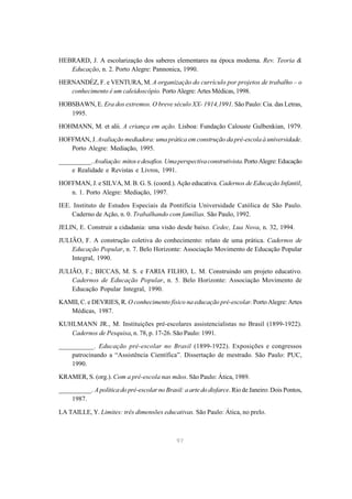 97
HEBRARD, J. A escolarização dos saberes elementares na época moderna. Rev. Teoria &
Educação, n. 2. Porto Alegre: Pannonica, 1990.
HERNANDÉZ, F. e VENTURA, M. A organização do currículo por projetos de trabalho – o
conhecimento é um caleidoscópio. Porto Alegre: Artes Médicas, 1998.
HOBSBAWN, E. Era dos extremos. O breve século XX- 1914,1991. São Paulo: Cia. das Letras,
1995.
HOHMANN, M. et alii. A criança em ação. Lisboa: Fundação Calouste Gulbenkian, 1979.
HOFFMAN, J. Avaliação mediadora: uma prática em construção da pré-escola à universidade.
Porto Alegre: Mediação, 1995.
__________. Avaliação:mitosedesafios.Umaperspectivaconstrutivista.PortoAlegre:Educação
e Realidade e Revistas e Livros, 1991.
HOFFMAN, J. e SILVA, M. B. G. S. (coord.). Ação educativa. Cadernos de Educação Infantil,
n. 1. Porto Alegre: Mediação, 1997.
IEE. Instituto de Estudos Especiais da Pontifícia Universidade Católica de São Paulo.
Caderno de Ação, n. 0. Trabalhando com famílias. São Paulo, 1992.
JELIN, E. Construir a cidadania: uma visão desde baixo. Cedec, Lua Nova, n. 32, 1994.
JULIÃO, F. A construção coletiva do conhecimento: relato de uma prática. Cadernos de
Educação Popular, n. 7. Belo Horizonte: Associação Movimento de Educação Popular
Integral, 1990.
JULIÃO, F.; BICCAS, M. S. e FARIA FILHO, L. M. Construindo um projeto educativo.
Cadernos de Educação Popular, n. 5. Belo Horizonte: Associação Movimento de
Educação Popular Integral, 1990.
KAMII, C. e DEVRIES, R. O conhecimento físico na educação pré-escolar. Porto Alegre: Artes
Médicas, 1987.
KUHLMANN JR., M. Instituições pré-escolares assistencialistas no Brasil (1899-1922).
Cadernos de Pesquisa, n. 78, p. 17-26. São Paulo: 1991.
__________. Educação pré-escolar no Brasil (1899-1922). Exposições e congressos
patrocinando a “Assistência Científica”. Dissertação de mestrado. São Paulo: PUC,
1990.
KRAMER, S. (org.). Com a pré-escola nas mãos. São Paulo: Ática, 1989.
__________. A política do pré-escolar no Brasil: a arte do disfarce. Rio de Janeiro: Dois Pontos,
1987.
LA TAILLE, Y. Limites: três dimensões educativas. São Paulo: Ática, no prelo.
 