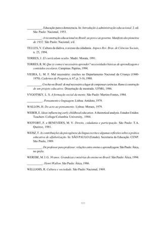 101
__________. Educação para a democracia. In: Introdução à administração educacional. 2. ed.
São Paulo: Nacional, 1953.
__________. AreconstruçãoeducacionalnoBrasil:aopovoeaogoverno.Manifestodospioneiros
de 1932. São Paulo: Nacional, s/d.
TELLES, V. Cultura da dádiva, o avesso da cidadania. Anpocs Rev. Bras. de Ciências Sociais,
n. 25, 1994.
TORRES, J. El currículum oculto. Madri: Morata, 1991.
TORRES, R. M. Que (e como) é necessário aprender? necessidades básicas de aprendizagem e
conteúdos escolares. Campinas: Papirus, 1994.
VIEIRA, L. M. F. Mal necessário: creches no Departamento Nacional da Criança (1940-
1970). Cadernos de Pesquisa, n. 67, p. 3-16, 1988.
__________.CrechesnoBrasil:demalnecessárioalugardecompensarcarências.Rumoàconstrução
de um projeto educativo. Dissertação de mestrado. UFMG, 1986.
VYGOTSKY, L. S. A formação social da mente. São Paulo: Martins Fontes, 1984.
__________. Pensamento e linguagem. Lisboa: Antídoto, 1979.
WALLON, H. Do acto ao pensamento. Lisboa: Moraes, 1979.
WEBER, E. Ideas influencing early childhood education. A theoretical analysis. Estados Unidos:
Teachers College/Columbia University, 1984.
WEFFORT, F. e BENEVIDES, M. V. Direito, cidadania e participação. São Paulo: T.A.
Queiroz, 1981.
WEISZ,T.As contribuições da psicogênese da língua escrita e algumas reflexões sobre a prática
educativa de alfabetização. In: SÃO PAULO (Estado). Secretaria da Educação. CENP.
São Paulo, 1989.
__________. Deprofessorparaprofessor:relaçõesentreensinoeaprendizagem.SãoPaulo:Ática,
no prelo.
WEREBE, M. J. G. 30 anos. Grandezas e misérias do ensino no Brasil. São Paulo: Ática, 1994.
__________. Henri Wallon. São Paulo: Ática, 1986.
WILLIAMS, R. Cultura e sociedade. São Paulo: Nacional, 1969.
 