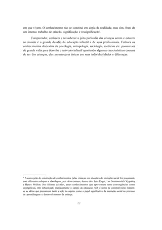 22
em que vivem. O conhecimento não se constitui em cópia da realidade, mas sim, fruto de
um intenso trabalho de criação, significação e ressignificação4
.
Compreender, conhecer e reconhecer o jeito particular das crianças serem e estarem
no mundo é o grande desafio da educação infantil e de seus profissionais. Embora os
conhecimentos derivados da psicologia, antropologia, sociologia, medicina etc. possam ser
de grande valia para desvelar o universo infantil apontando algumas características comuns
de ser das crianças, elas permanecem únicas em suas individualidades e diferenças.
4
A concepção de construção de conhecimentos pelas crianças em situações de interação social foi pesquisada,
com diferentes enfoques e abordagens, por vários autores, dentre eles: Jean Piaget, Lev Semionovitch Vygotsky
e Henry Wallon. Nas últimas décadas, esses conhecimentos que apresentam tanto convergências como
divergências, têm influenciado marcadamente o campo da educação. Sob o nome de construtivismo reúnem-
se as idéias que preconizam tanto a ação do sujeito, como o papel significativo da interação social no processo
de aprendizagem e desenvolvimento da criança.
 