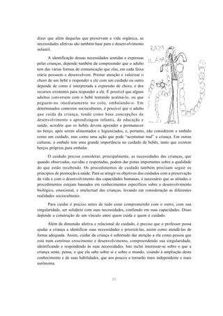 25
dizer que além daquelas que preservam a vida orgânica, as
necessidades afetivas são também base para o desenvolvimento
infantil.
A identificação dessas necessidades sentidas e expressas
pelas crianças, depende também da compreensão que o adulto
tem das várias formas de comunicação que elas, em cada faixa
etária possuem e desenvolvem. Prestar atenção e valorizar o
choro de um bebê e responder a ele com um cuidado ou outro
depende de como é interpretada a expressão de choro, e dos
recursos existentes para responder a ele. É possível que alguns
adultos conversem com o bebê tentando acalmá-lo, ou que
peguem-no imediatamente no colo, embalando-o. Em
determinados contextos socioculturais, é possível que o adulto
que cuida da criança, tendo como base concepções de
desenvolvimento e aprendizagem infantis, de educação e
saúde, acredite que os bebês devem aprender a permanecer
no berço, após serem alimentados e higienizados, e, portanto, não considerem o embalo
como um cuidado, mas como uma ação que pode “acostumar mal” a criança. Em outras
culturas, o embalo tem uma grande importância no cuidado de bebês, tanto que existem
berços próprios para embalar.
O cuidado precisa considerar, principalmente, as necessidades das crianças, que
quando observadas, ouvidas e respeitadas, podem dar pistas importantes sobre a qualidade
do que estão recebendo. Os procedimentos de cuidado também precisam seguir os
princípios de promoção à saúde. Para se atingir os objetivos dos cuidados com a preservação
da vida e com o desenvolvimento das capacidades humanas, é necessário que as atitudes e
procedimentos estejam baseados em conhecimentos específicos sobre o desenvolvimento
biológico, emocional, e intelectual das crianças, levando em consideração as diferentes
realidades socioculturais.
Para cuidar é preciso antes de tudo estar comprometido com o outro, com sua
singularidade, ser solidário com suas necessidades, confiando em suas capacidades. Disso
depende a construção de um vínculo entre quem cuida e quem é cuidado.
Além da dimensão afetiva e relacional do cuidado, é preciso que o professor possa
ajudar a criança a identificar suas necessidades e priorizá-las, assim como atendê-las de
forma adequada. Assim, cuidar da criança é sobretudo dar atenção a ela como pessoa que
está num contínuo crescimento e desenvolvimento, compreendendo sua singularidade,
identificando e respondendo às suas necessidades. Isto inclui interessar-se sobre o que a
criança sente, pensa, o que ela sabe sobre si e sobre o mundo, visando à ampliação deste
conhecimento e de suas habilidades, que aos poucos a tornarão mais independente e mais
autônoma.
 