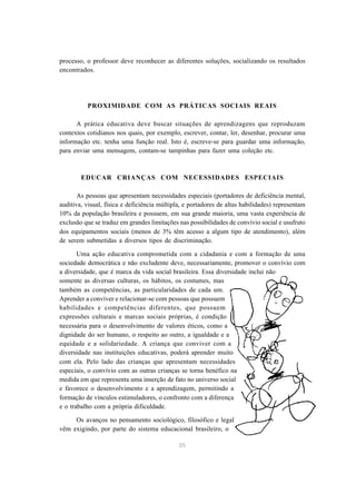 35
processo, o professor deve reconhecer as diferentes soluções, socializando os resultados
encontrados.
PROXIMIDADE COM AS PRÁTICAS SOCIAIS REAIS
A prática educativa deve buscar situações de aprendizagens que reproduzam
contextos cotidianos nos quais, por exemplo, escrever, contar, ler, desenhar, procurar uma
informação etc. tenha uma função real. Isto é, escreve-se para guardar uma informação,
para enviar uma mensagem, contam-se tampinhas para fazer uma coleção etc.
EDUCAR CRIANÇAS COM NECESSIDADES ESPECIAIS
As pessoas que apresentam necessidades especiais (portadores de deficiência mental,
auditiva, visual, física e deficiência múltipla, e portadores de altas habilidades) representam
10% da população brasileira e possuem, em sua grande maioria, uma vasta experiência de
exclusão que se traduz em grandes limitações nas possibilidades de convívio social e usufruto
dos equipamentos sociais (menos de 3% têm acesso a algum tipo de atendimento), além
de serem submetidas a diversos tipos de discriminação.
Uma ação educativa comprometida com a cidadania e com a formação de uma
sociedade democrática e não excludente deve, necessariamente, promover o convívio com
a diversidade, que é marca da vida social brasileira. Essa diversidade inclui não
somente as diversas culturas, os hábitos, os costumes, mas
também as competências, as particularidades de cada um.
Aprender a conviver e relacionar-se com pessoas que possuem
habilidades e competências diferentes, que possuem
expressões culturais e marcas sociais próprias, é condição
necessária para o desenvolvimento de valores éticos, como a
dignidade do ser humano, o respeito ao outro, a igualdade e a
equidade e a solidariedade. A criança que conviver com a
diversidade nas instituições educativas, poderá aprender muito
com ela. Pelo lado das crianças que apresentam necessidades
especiais, o convívio com as outras crianças se torna benéfico na
medida em que representa uma inserção de fato no universo social
e favorece o desenvolvimento e a aprendizagem, permitindo a
formação de vínculos estimuladores, o confronto com a diferença
e o trabalho com a própria dificuldade.
Os avanços no pensamento sociológico, filosófico e legal
vêm exigindo, por parte do sistema educacional brasileiro, o
 
