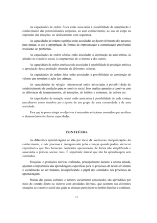 48
As capacidades de ordem física estão associadas à possibilidade de apropriação e
conhecimento das potencialidades corporais, ao auto conhecimento, ao uso do corpo na
expressão das emoções, ao deslocamento com segurança.
As capacidades de ordem cognitiva estão associadas ao desenvolvimento dos recursos
para pensar, o uso e apropriação de formas de representação e comunicação envolvendo
resolução de problemas.
As capacidades de ordem afetiva estão associadas à construção da auto-estima, às
atitudes no convívio social, à compreensão de si mesmo e dos outros.
As capacidades de ordem estética estão associadas à possibilidade de produção artística
e apreciação desta produção oriundas de diferentes culturas.
As capacidades de ordem ética estão associadas à possibilidade de construção de
valores que norteiam a ação das crianças.
As capacidades de relação interpessoal estão associadas à possibilidade de
estabelecimento de condições para o convívio social. Isso implica aprender a conviver com
as diferenças de temperamentos, de intenções, de hábitos e costumes, de cultura etc.
As capacidades de inserção social estão associadas à possibilidade de cada criança
perceber-se como membro participante de um grupo de uma comunidade e de uma
sociedade.
Para que se possa atingir os objetivos é necessário selecionar conteúdos que auxiliem
o desenvolvimento destas capacidades.
CONTEÚDOS
As diferentes aprendizagens se dão por meio de sucessivas reorganizações do
conhecimento, e este processo é protagonizado pelas crianças quando podem vivenciar
experiências que lhes forneçam conteúdos apresentados de forma não simplificada e
associados a práticas sociais reais. É importante marcar que não há aprendizagem sem
conteúdos.
Pesquisas e produções teóricas realizadas, principalmente durante a última década,
apontam a importância das aprendizagens específicas para os processos de desenvolvimento
e socialização do ser humano, ressignificando o papel dos conteúdos nos processos de
aprendizagem.
Muitas das pautas culturais e saberes socialmente constituídos são aprendidos por
meio do contato direto ou indireto com atividades diversas, que ocorrem nas diferentes
situações de convívio social das quais as crianças participam no âmbito familiar e cotidiano.
 