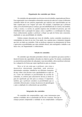 53
Organização dos conteúdos por blocos
Os conteúdos são apresentados nos diversos eixos de trabalho, organizados por blocos.
Essa organização visa a contemplar as dimensões essenciais de cada eixo e situar os diferentes
conteúdos dentro de um contexto organizador que explicita suas especificidades por um
lado e aponta para a sua “origem” por outro. Por exemplo, é importante que o professor
saiba, ao ler uma história para as crianças, que está trabalhando não só a leitura, mas também,
a fala, a escuta, e a escrita; ou, quando organiza uma atividade de percurso, que está
trabalhando tanto a percepção do espaço, como o equilíbrio e a coordenação da criança.
Esses conhecimentos ajudam o professor a dirigir sua ação de forma mais consciente,
ampliando as suas possibilidades de trabalho.
Embora estejam elencados por eixos de trabalho, muitos conteúdos encontram-se
contemplados em mais de um eixo. Essa opção visa a apontar para o tratamento integrado
que deve ser dado aos conteúdos. Cabe ao professor organizar seu planejamento de forma
a aproveitar as possibilidades que cada conteúdo oferece, não restringindo o trabalho a um
único eixo, em fragmentando o conhecimento.
Seleção de conteúdos
Os conteúdos aqui elencados pretendem oferecer um repertório que possa auxiliar o
desenvolvimento das capacidades colocadas nos objetivos gerais. No entanto, considerando
as características particulares de cada grupo e suas necessidades, cabe ao professor selecioná-
los e adequá-los de forma que sejam significativos para as crianças.
Deve se ter em conta que o professor, com vistas a
desenvolver determinada capacidade, pode priorizar
determinados conteúdos; trabalhá-los em diferentes momentos
do ano; voltar a eles diversas vezes, aprofundando-os a cada vez
etc. Como são múltiplas as possibilidades de escolha de
conteúdos, os critérios para selecioná-los devem se atrelar ao
grau de significado que têm para as crianças. É importante,
também, que o professor considere as possibilidades que os
conteúdos oferecem para o avanço do processo de aprendizagem
e para a ampliação de conhecimento que possibilita.
Integração dos conteúdos
Os conteúdos são compreendidos, aqui, como instrumentos para
analisar a realidade, não se constituindo um fim em si mesmos. Para que as
crianças possam compreender a realidade na sua complexidade e enriquecer
 