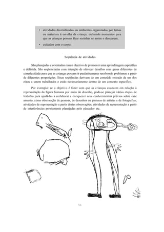56
• atividades diversificadas ou ambientes organizados por temas
ou materiais à escolha da criança, incluindo momentos para
que as crianças possam ficar sozinhas se assim o desejarem;
• cuidados com o corpo.
Seqüência de atividades
São planejadas e orientadas com o objetivo de promover uma aprendizagem específica
e definida. São seqüenciadas com intenção de oferecer desafios com graus diferentes de
complexidade para que as crianças possam ir paulatinamente resolvendo problemas a partir
de diferentes proposições. Estas seqüências derivam de um conteúdo retirado de um dos
eixos a serem trabalhados e estão necessariamente dentro de um contexto específico.
Por exemplo: se o objetivo é fazer com que as crianças avancem em relação à
representação da figura humana por meio do desenho, pode-se planejar várias etapas de
trabalho para ajudá-las a reelaborar e enriquecer seus conhecimentos prévios sobre esse
assunto, como observação de pessoas, de desenhos ou pinturas de artistas e de fotografias;
atividades de representação a partir destas observações; atividades de representação a partir
de interferências previamente planejadas pelo educador etc.
 
