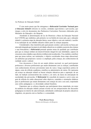 CARTA DO MINISTRO
Ao Professor de Educação Infantil
É com muito prazer que lhe entregamos o Referencial Curricular Nacional para
a Educação Infantil referente às creches, entidades equivalentes e pré-escolas, que
integra a série de documentos dos Parâmetros Curriculares Nacionais elaborados pelo
Ministério da Educação e do Desporto.
Atendendo às determinações da Lei de Diretrizes e Bases da Educação Nacional
(Lei 9.394/96) que estabelece, pela primeira vez na história de nosso país, que a educação
infantil é a primeira etapa da educação básica, nosso objetivo, com este material, é auxiliá-
lo na realização de seu trabalho educativo diário junto às crianças pequenas.
Considerando a fase transitória pela qual passam creches e pré-escolas na busca por
uma ação integrada que incorpore às atividades educativas os cuidados essenciais das crianças
e suas brincadeiras, o Referencial pretende apontar metas de qualidade que contribuam
para que as crianças tenham um desenvolvimento integral de suas identidades, capazes de
crescerem como cidadãos cujos direitos à infância são reconhecidos. Visa, também, contribuir
para que possa realizar, nas instituições, o objetivo socializador dessa etapa educacional,
em ambientes que propiciem o acesso e a ampliação, pelas crianças, dos conhecimentos da
realidade social e cultural.
Este documento é fruto de um amplo debate nacional, no qual participaram
professores e diversos profissionais que atuam diretamente com as crianças, contribuindo
com conhecimentos diversos provenientes tanto da vasta e longa experiência prática de
alguns, como da reflexão acadêmica, científica ou administrativa de outros. Ele representa
um avanço na educação infantil ao buscar soluções educativas para a superação, de um
lado, da tradição assistencialista das creches e, de outro, da marca da antecipação da
escolaridade das pré-escolas. O Referencial foi concebido de maneira a servir como um
guia de reflexão de cunho educacional sobre objetivos, conteúdos e orientações didáticas
para os profissionais que atuam diretamente com crianças de zero a seis anos, respeitando
seus estilos pedagógicos e a diversidade cultural brasileira.
Esperamos que os esforços daqueles que participaram dessa empreitada, em nome
da melhoria da educação infantil, possam reverter em um enriquecimento das discussões
pedagógicas no interior de cada instituição, subsidiando a elaboração de projetos educativos
singulares, em parceria com as famílias e a comunidade.
Paulo Renato Souza
Ministro da Educação e do Desporto
 