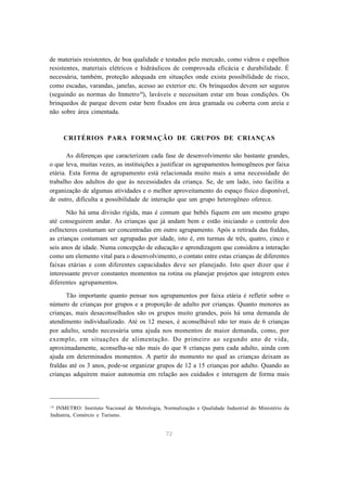 72
de materiais resistentes, de boa qualidade e testados pelo mercado, como vidros e espelhos
resistentes, materiais elétricos e hidráulicos de comprovada eficácia e durabilidade. É
necessária, também, proteção adequada em situações onde exista possibilidade de risco,
como escadas, varandas, janelas, acesso ao exterior etc. Os brinquedos devem ser seguros
(seguindo as normas do Inmetro10
), laváveis e necessitam estar em boas condições. Os
brinquedos de parque devem estar bem fixados em área gramada ou coberta com areia e
não sobre área cimentada.
CRITÉRIOS PARA FORMAÇÃO DE GRUPOS DE CRIANÇAS
As diferenças que caracterizam cada fase de desenvolvimento são bastante grandes,
o que leva, muitas vezes, as instituições a justificar os agrupamentos homogêneos por faixa
etária. Esta forma de agrupamento está relacionada muito mais a uma necessidade do
trabalho dos adultos do que às necessidades da criança. Se, de um lado, isto facilita a
organização de algumas atividades e o melhor aproveitamento do espaço físico disponível,
de outro, dificulta a possibilidade de interação que um grupo heterogêneo oferece.
Não há uma divisão rígida, mas é comum que bebês fiquem em um mesmo grupo
até conseguirem andar. As crianças que já andam bem e estão iniciando o controle dos
esfíncteres costumam ser concentradas em outro agrupamento. Após a retirada das fraldas,
as crianças costumam ser agrupadas por idade, isto é, em turmas de três, quatro, cinco e
seis anos de idade. Numa concepção de educação e aprendizagem que considera a interação
como um elemento vital para o desenvolvimento, o contato entre estas crianças de diferentes
faixas etárias e com diferentes capacidades deve ser planejado. Isto quer dizer que é
interessante prever constantes momentos na rotina ou planejar projetos que integrem estes
diferentes agrupamentos.
Tão importante quanto pensar nos agrupamentos por faixa etária é refletir sobre o
número de crianças por grupos e a proporção de adulto por crianças. Quanto menores as
crianças, mais desaconselhados são os grupos muito grandes, pois há uma demanda de
atendimento individualizado. Até os 12 meses, é aconselhável não ter mais de 6 crianças
por adulto, sendo necessária uma ajuda nos momentos de maior demanda, como, por
exemplo, em situações de alimentação. Do primeiro ao segundo ano de vida,
aproximadamente, aconselha-se não mais do que 8 crianças para cada adulto, ainda com
ajuda em determinados momentos. A partir do momento no qual as crianças deixam as
fraldas até os 3 anos, pode-se organizar grupos de 12 a 15 crianças por adulto. Quando as
crianças adquirem maior autonomia em relação aos cuidados e interagem de forma mais
10
INMETRO: Instituto Nacional de Metrologia, Normalização e Qualidade Industrial do Ministério da
Indústria, Comércio e Turismo.
 