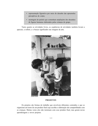 • representação figurativa por meio do desenho das apreensões 
109 
perceptivas do corpo; 
• montagem de painéis que contenham ampliações dos desenhos 
de figuras humanas elaborados pelas crianças do grupo. 
Tanto quanto as atividades livres, as seqüências de atividades também levam a 
apreciar, a refletir, e a buscar significados nas imagens da arte. 
PROJETOS 
Iolanda Huzak 
Os projetos são formas de trabalho que envolvem diferentes conteúdos e que se 
organizam em torno de um produto final cuja escolha e elaboração são compartilhadas com 
as crianças. Muitas vezes eles não terminam com esse produto final, mas geram novas 
aprendizagens e novos projetos. 
 