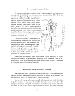 Os recursos materiais 
Os materiais são a base da produção artística. É importante garantir às crianças acesso 
a uma grande diversidade de instrumentos, meios e suportes. Alguns deles são de uso 
corrente, como lápis preto, lápis de cor, pincéis, 
lápis de cera, carvão, giz, brochas, rolos de pintar, 
espátulas, papéis de diferentes tamanhos, cores e 
texturas, caixas, papelão, tintas, argila, massas 
diversas, barbantes, cola, tecidos, linhas, lãs, fita 
crepe, tesouras etc. Outros materiais podem 
diversificar os procedimentos em Artes Visuais, como 
canudos, esferas, conta-gotas, colheres, cotonetes, 
carretilhas, fôrmas diversas, papel-carbono, estêncil, 
carimbos, escovas, pentes, palitos, sucatas, 
elementos da natureza etc. 
Com relação às sucatas é importante que se 
faça uma seleção, garantindo que não ofereçam 
perigo à saúde da criança, que estejam em boas 
condições e que sejam adequadas ao uso. Cada 
região brasileira possui uma grande variedade 
de materiais próprios, tanto naturais quanto 
artesanais e industrializados. O professor pode 
e deve aproveitá-los desde que sejam 
respeitados os cuidados descritos. 
Materiais e instrumentos, como mimeógrafos, vídeos, projetores de slides, 
retroprojetores, mesas de luz, computadores, fotografias, xerox, filmadoras, CD-ROM etc., 
possibilitam o uso da tecnologia atual na produção artística, o que enriquece a quantidade 
de recursos de que o professor pode lançar mão. 
Observação, registro e avaliação formativa 
A avaliação deve buscar entender o processo de cada criança, a significação que cada 
trabalho comporta, afastando julgamentos, como feio ou bonito, certo ou errado, que 
utilizados dessa maneira em nada auxiliam o processo educativo. 
A observação do grupo, além de constante, deve fazer parte de uma atitude sistemática 
do professor dentro do seu espaço de trabalho. O registro dessas observações e das 
percepções que surgem ao longo do processo, tanto em relação ao grupo quanto ao percurso 
individual de cada criança, fornece alguns parâmetros valiosos que podem orientar o 
112 
 