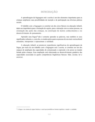 INTRODUÇÃO 
A aprendizagem da linguagem oral e escrita é um dos elementos importantes para as 
crianças ampliarem suas possibilidades de inserção e de participação nas diversas práticas 
sociais. 
O trabalho com a linguagem se constitui um dos eixos básicos na educação infantil, 
dada sua importância para a formação do sujeito, para a interação com as outras pessoas, na 
orientação das ações das crianças, na construção de muitos conhecimentos e no 
desenvolvimento do pensamento. 
Aprender uma língua28 não é somente aprender as palavras, mas também os seus 
significados culturais, e, com eles, os modos pelos quais as pessoas do seu meio sociocultural 
entendem, interpretam e representam a realidade. 
A educação infantil, ao promover experiências significativas de aprendizagem da 
língua, por meio de um trabalho com a linguagem oral e escrita, se constitui em um dos 
espaços de ampliação das capacidades de comunicação e expressão e de acesso ao mundo 
letrado pelas crianças. Essa ampliação está relacionada ao desenvolvimento gradativo das 
capacidades associadas às quatro competências lingüísticas básicas: falar, escutar, ler e 
escrever. 
28 A língua é um sistema de signos histórico e social que possibilita ao homem significar o mundo e a realidade. 
117 
 