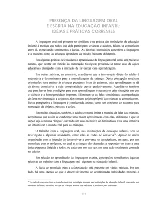 PRESENÇA DA LINGUAGEM ORAL 
E ESCRITA NA EDUCAÇÃO INFANTIL: 
IDÉIAS E PRÁTICAS CORRENTES 
A linguagem oral está presente no cotidiano e na prática das instituições de educação 
infantil à medida que todos que dela participam: crianças e adultos, falam, se comunicam 
entre si, expressando sentimentos e idéias. As diversas instituições concebem a linguagem 
e a maneira como as crianças aprendem de modos bastante diferentes. 
Em algumas práticas se considera o aprendizado da linguagem oral como um processo 
natural, que ocorre em função da maturação biológica; prescinde-se nesse caso de ações 
educativas planejadas com a intenção de favorecer essa aprendizagem. 
Em outras práticas, ao contrário, acredita-se que a intervenção direta do adulto é 
necessária e determinante para a aprendizagem da criança. Desta concepção resultam 
orientações para ensinar às crianças pequenas listas de palavras, cuja aprendizagem se dá 
de forma cumulativa e cuja complexidade cresce gradativamente. Acredita-se também 
que para haver boas condições para essa aprendizagem é necessário criar situações em que 
o silêncio e a homogeneidade imperem. Eliminam-se as falas simultâneas, acompanhadas 
de farta movimentação e de gestos, tão comuns ao jeito próprio das crianças se comunicarem. 
Nessa perspectiva a linguagem é considerada apenas como um conjunto de palavras para 
nomeação de objetos, pessoas e ações. 
Em muitas situações, também, o adulto costuma imitar a maneira de falar das crianças, 
acreditando que assim se estabelece uma maior aproximação com elas, utilizando o que se 
supõe seja a mesma “língua”, havendo um uso excessivo de diminutivos e/ou uma tentativa 
de infantilizar o mundo real para as crianças. 
O trabalho com a linguagem oral, nas instituições de educação infantil, tem se 
restringido a algumas atividades, entre elas as rodas de conversa29 . Apesar de serem 
organizadas com a intenção de desenvolver a conversa, se caracterizam, em geral, por um 
monólogo com o professor, no qual as crianças são chamadas a responder em coro a uma 
única pergunta dirigida a todos, ou cada um por sua vez, em uma ação totalmente centrada 
no adulto. 
Em relação ao aprendizado da linguagem escrita, concepções semelhantes àquelas 
relativas ao trabalho com a linguagem oral vigoram na educação infantil. 
A idéia de prontidão para a alfabetização está presente em várias práticas. Por um 
lado, há uma crença de que o desenvolvimento de determinadas habilidades motoras e 
29 A roda de conversa tem se transformado em estratégia comum nas instituições de educação infantil, marcando um 
momento definido, na rotina, em que as crianças sentam em roda com o professor para conversar. 
119 
 