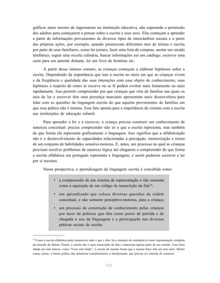 gráficos antes mesmo de ingressarem na instituição educativa, não esperando a permissão 
dos adultos para começarem a pensar sobre a escrita e seus usos. Elas começam a aprender 
a partir de informações provenientes de diversos tipos de intercâmbios sociais e a partir 
das próprias ações, por exemplo, quando presenciam diferentes atos de leitura e escrita 
por parte de seus familiares, como ler jornais, fazer uma lista de compras, anotar um recado 
telefônico, seguir uma receita culinária, buscar informações em um catálogo, escrever uma 
carta para um parente distante, ler um livro de histórias etc. 
A partir desse intenso contato, as crianças começam a elaborar hipóteses sobre a 
escrita. Dependendo da importância que tem a escrita no meio em que as crianças vivem 
e da freqüência e qualidade das suas interações com esse objeto de conhecimento, suas 
hipóteses a respeito de como se escreve ou se lê podem evoluir mais lentamente ou mais 
rapidamente. Isso permite compreender por que crianças que vêm de famílias nas quais os 
atos de ler e escrever têm uma presença marcante apresentam mais desenvoltura para 
lidar com as questões da linguagem escrita do que aquelas provenientes de famílias em 
que essa prática não é intensa. Esse fato aponta para a importância do contato com a escrita 
nas instituições de educação infantil. 
Para aprender a ler e a escrever, a criança precisa construir um conhecimento de 
natureza conceitual: precisa compreender não só o que a escrita representa, mas também 
de que forma ela representa graficamente a linguagem. Isso significa que a alfabetização 
não é o desenvolvimento de capacidades relacionadas à percepção, memorização e treino 
de um conjunto de habilidades sensório-motoras. É, antes, um processo no qual as crianças 
precisam resolver problemas de natureza lógica até chegarem a compreender de que forma 
a escrita alfabética em português representa a linguagem, e assim poderem escrever e ler 
por si mesmas. 
Nessa perspectiva, a aprendizagem da linguagem escrita é concebida como: 
• a compreensão de um sistema de representação e não somente 
como a aquisição de um código de transcrição da fala34; 
• um aprendizado que coloca diversas questões de ordem 
conceitual, e não somente perceptivo-motoras, para a criança; 
• um processo de construção de conhecimento pelas crianças 
por meio de práticas que têm como ponto de partida e de 
chegada o uso da linguagem e a participação nas diversas 
práticas sociais de escrita. 
34 Como a escrita alfabética pode transcrever tudo o que é dito, há a tentação de considerá-la como representação completa 
da emissão do falante. Porém, a escrita não é mera transcrição da fala e representa apenas parte de seu sentido. Uma frase 
falada em tom irônico, como “Você está linda!”, é escrita da mesma forma que a mesma frase dita em tom sério. Dentre 
outras coisas, a forma gráfica não determina completamente a interpretação, que precisa ser inferida do contexto. 
122 
 