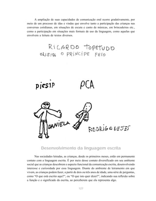 A ampliação de suas capacidades de comunicação oral ocorre gradativamente, por 
meio de um processo de idas e vindas que envolve tanto a participação das crianças nas 
conversas cotidianas, em situações de escuta e canto de músicas, em brincadeiras etc., 
como a participação em situações mais formais de uso da linguagem, como aquelas que 
envolvem a leitura de textos diversos. 
Desenvolvimento da linguagem escrita 
Nas sociedades letradas, as crianças, desde os primeiros meses, estão em permanente 
contato com a linguagem escrita. É por meio desse contato diversificado em seu ambiente 
social que as crianças descobrem o aspecto funcional da comunicação escrita, desenvolvendo 
interesse e curiosidade por essa linguagem. Diante do ambiente de letramento em que 
vivem, as crianças podem fazer, a partir de dois ou três anos de idade, uma série de perguntas, 
como “O que está escrito aqui?”, ou “O que isto quer dizer?”, indicando sua reflexão sobre 
a função e o significado da escrita, ao perceberem que ela representa algo. 
127 
 