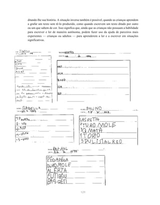 ditando-lhe sua história. A situação inversa também é possível, quando as crianças aprendem 
a grafar um texto sem tê-lo produzido, como quando escrevem um texto ditado por outro 
ou um que sabem de cor. Isso significa que, ainda que as crianças não possuam a habilidade 
para escrever e ler de maneira autônoma, podem fazer uso da ajuda de parceiros mais 
experientes — crianças ou adultos — para aprenderem a ler e a escrever em situações 
significativas. 
129 
 