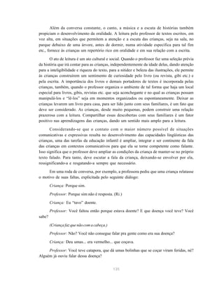 Além da conversa constante, o canto, a música e a escuta de histórias também 
propiciam o desenvolvimento da oralidade. A leitura pelo professor de textos escritos, em 
voz alta, em situações que permitem a atenção e a escuta das crianças, seja na sala, no 
parque debaixo de uma árvore, antes de dormir, numa atividade específica para tal fim 
etc., fornece às crianças um repertório rico em oralidade e em sua relação com a escrita. 
O ato de leitura é um ato cultural e social. Quando o professor faz uma seleção prévia 
da história que irá contar para as crianças, independentemente da idade delas, dando atenção 
para a inteligibilidade e riqueza do texto, para a nitidez e beleza das ilustrações, ele permite 
às crianças construírem um sentimento de curiosidade pelo livro (ou revista, gibi etc.) e 
pela escrita. A importância dos livros e demais portadores de textos é incorporada pelas 
crianças, também, quando o professor organiza o ambiente de tal forma que haja um local 
especial para livros, gibis, revistas etc. que seja aconchegante e no qual as crianças possam 
manipulá-los e “lê-los” seja em momentos organizados ou espontaneamente. Deixar as 
crianças levarem um livro para casa, para ser lido junto com seus familiares, é um fato que 
deve ser considerado. As crianças, desde muito pequenas, podem construir uma relação 
prazerosa com a leitura. Compartilhar essas descobertas com seus familiares é um fator 
positivo nas aprendizagens das crianças, dando um sentido mais amplo para a leitura. 
Considerando-se que o contato com o maior número possível de situações 
comunicativas e expressivas resulta no desenvolvimento das capacidades lingüísticas das 
crianças, uma das tarefas da educação infantil é ampliar, integrar e ser continente da fala 
das crianças em contextos comunicativos para que ela se torne competente como falante. 
Isso significa que o professor deve ampliar as condições da criança de manter-se no próprio 
texto falado. Para tanto, deve escutar a fala da criança, deixando-se envolver por ela, 
ressignificando-a e resgatando-a sempre que necessário. 
Em uma roda de conversa, por exemplo, a professora pediu que uma criança relatasse 
o motivo de suas faltas, explicitada pelo seguinte diálogo: 
Criança: Porque sim. 
Professor: Porque sim não é resposta. (Ri.) 
Criança: Eu “tavo” doente. 
Professor: Você faltou então porque estava doente? E que doença você teve? Você 
135 
sabe? 
(Criança faz que não com a cabeça.) 
Professor: Não? Você não consegue falar pra gente como era sua doença? 
Criança: Deu umas... era vermelho... que coçava. 
Professor: Você teve catapora, que dá umas bolinhas que se coçar viram feridas, né? 
Alguém já ouviu falar dessa doença? 
 